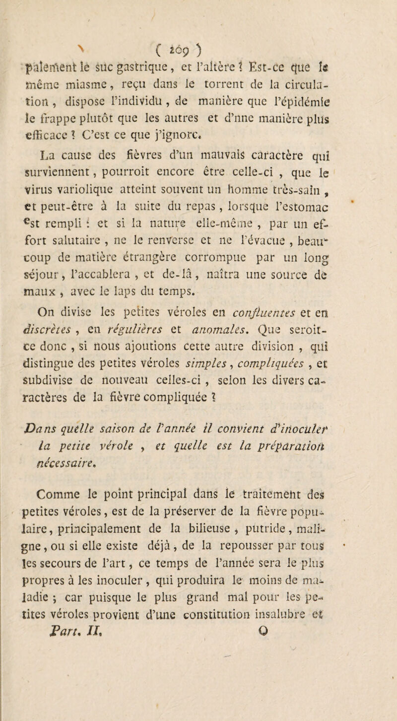 N ( iô9 ) p'aîêrftent lé suc gastrique, et l’altère t Est-ce que te même miasme, reçu dans le torrent de la circula¬ tion , dispose l’individu , de manière que l’épidémie le frappe plutôt que les autres et d’nne manière plus efficace 1 C’est ce que j’ignore. La cause des fièvres d’un mauvais caractère qui surviennent, pourrait encore être celle-ci , que le virus variolique atteint souvent un homme très-sain , et peut-être à la suite du repas, lorsque l’estomac €st rempli i et si la nature elle-même , par un ef¬ fort salutaire , ne le renverse et ne l’évacue , beau* coup de matière étrangère corrompue par un long séjour, l’accablera , et de-là, naîtra une source de maux , avec le laps du temps. On divise les petites véroles en confluentes et en discrètes , en régulières et anomales. Que seroit- ce donc , si nous ajoutions cette autre division , qui distingue des petites véroles simples, compliquées , et subdivise de nouveau ceiles-ci , selon les divers ca¬ ractères de la fièvre compliquée l Dans quelle saison de Vannée il convient d'inoculet la petite vérole , et quelle est la préparation nécessaire. Comme le point principal dans le traitement des petites véroles, est de la préserver de la fièvre popu¬ laire , principalement de la bilieuse * putride, mali¬ gne, ou si elle existe déjà , de la repousser par tous les secours de l’art, ce temps de l’année sera le plus propres à les inoculer , qui produira le moins de ma¬ ladie ; car puisque le plus grand mal pour les pe-* rites véroles provient d’une constitution insalubre et Part, JL Q