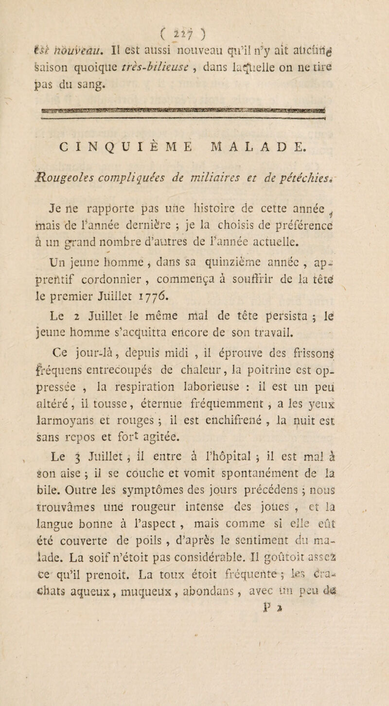 ( “7 ) itt nouveau. II est aussi nouveau qu’il n’y ait aücüri^ saison quoique très-bilieuse , dans laquelle on ne tire pas du sang. CINQUIÈME M A L A D E. Rougeoles compliquées de miliaires et de pétéchies« Je ne rapporte pas une histoire de cette année mais de l’année dernière ; je la choisis de préférence à un grand nombre d’autres de l’année actuelle. Un jeune homme , dans sa quinzième année , ap- prentif cordonnier , commença à souffrir de la tété le premier Juillet 1776. Le 2 Juillet le même mal de tête persista ; le jeune homme s’acquitta encore de son travail. Ce jour-là, depuis midi , il éprouve des frissons fréquens entrecoupés de chaleur, la poitrine est op¬ pressée , la respiration laborieuse : il est un peu altéré , il tousse, éternue fréquemment , a les yeux larmoyaris et rouges ; il est enchifrené , la nuit est sans repos et fort agitée. Le 3 Juillet , il entre à l’hôpital ; il est mal à son aise , il se couche et vomit spontanément de la bile. Outre les symptômes des jours précédons ; nous trouvâmes une rougeur intense des joues , et la langue bonne à l’aspect , mais comme si elle eût été couverte de poils , d’après le sentiment du ma¬ lade. La soif n’étoit pas considérable. Il goûtoit asscS ce qu’il prenoit. La toux étoit fréquente ; les Cra¬ chats aqueux, muqueux , abondans, avec im peu d£ P » 1