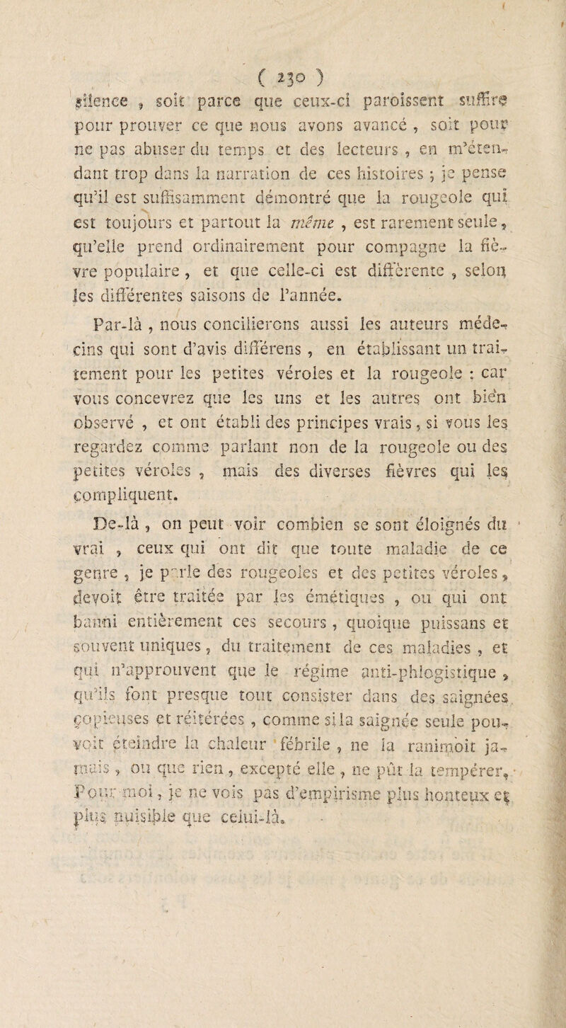 1 I C 23° ) silence , soit parce que ceux-ci paroissent suffira pour prouver ce que nous avons avancé , soit pour ne pas abuser du temps et des lecteurs , en m’éten-, dant trop dans la narration de ces histoires -, je pense qu’il est suffisamment démontré que la rougeole qui est toujours et partout la même , est rarement seule, qu’elle prend ordinairement pour compagne la fiè¬ vre populaire, et que celle-ci est différente , selon les différentes saisons de l’année. Par-là , nous concilierons aussi les auteurs méde- cins qui sont d’avis différens , en établissant lin trai¬ tement pour les petites véroles et la rougeole : car vous concevrez que les uns et les autres ont bien observé , et ont établi des principes vrais. si vous les regardez comme parlant non de la rougeole ou des petites véroles , mais des diverses fièvres qui les Compliquent. De-là , on peut voir combien se sont éloignés du vrai , ceux qui ont dit que toute maladie de ce genre , je parlé des rougeoles et des petites véroles, cjéyoii être traitée par les émétiques , ou qui ont banni entièrement ces secours, quoique puissans et souvent uniques, du traitement de ces maladies , et qui n’approuvent que le régime puti-phlogistique * qu’ils font presque tout consister dans des saignées copieuses et réitérées , comme si la saignée seule pou¬ voir éteindre la chaleur fébrile , ne la ranimok ja¬ mais , ou que rien, excepté elle , ne pût la tempérer. Pour moi, je ne vois pas d’empirisme plus honteux e| plug nuisible que celui-là*