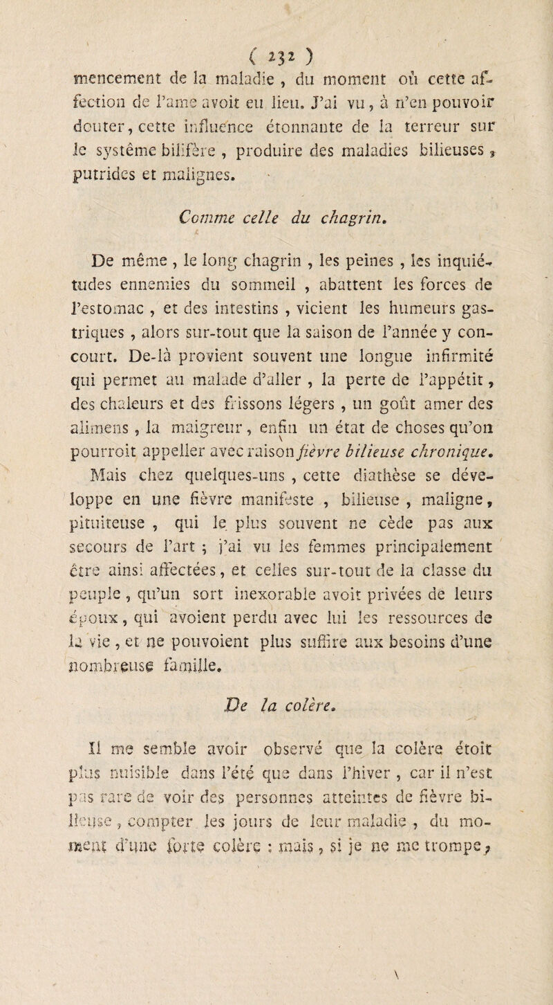 ( ^32 ) mencement de la maladie , du moment où cette af¬ fection de famé a voit eu lieu. J’ai vu , à n’en pouvoir douter, cette influence étonnante de la terreur sur le système billfère , produire des maladies bilieuses, putrides et malignes. Comme celle du chagrin. De même , le long chagrin , les peines , les inquié¬ tudes ennemies du sommeil , abattent les forces de l’estomac , et des intestins , vicient les humeurs gas¬ triques , alors sur-tout que la saison de l’année y con¬ court. De-là provient souvent une longue infirmité qui permet au malade d’aller , la perte de l’appétit, des chaleurs et des frissons légers , un goût amer des alimens , la maigreur, enfin un état de choses qu’on pourroit appeller avec raison fièvre bilieuse chronique. Mais chez quelques-uns , cette diathèse se déve¬ loppe en une fièvre manifeste , bilieuse , maligne, pituiteuse , qui le plus souvent ne cède pas aux secours de l’art ; j’ai vu les femmes principalement être ainsi affectées, et celles sur-tout de la classe du peuple , qu’un sort inexorable avoir privées de leurs époux, qui avoient perdu avec lui les ressources de la vie , et ne pouvaient plus suffire aux besoins d’une nombreuse famille. De la colère• Il me semble avoir observé que la colère étoit plus nuisible dans l’été que dans l’hiver , car il n’est pas rare de voir des personnes atteintes de fièvre bi¬ lieuse , compter les jours de leur maladie , du mo¬ ment d'une forte colère ; mais, si je ne me trompe ?