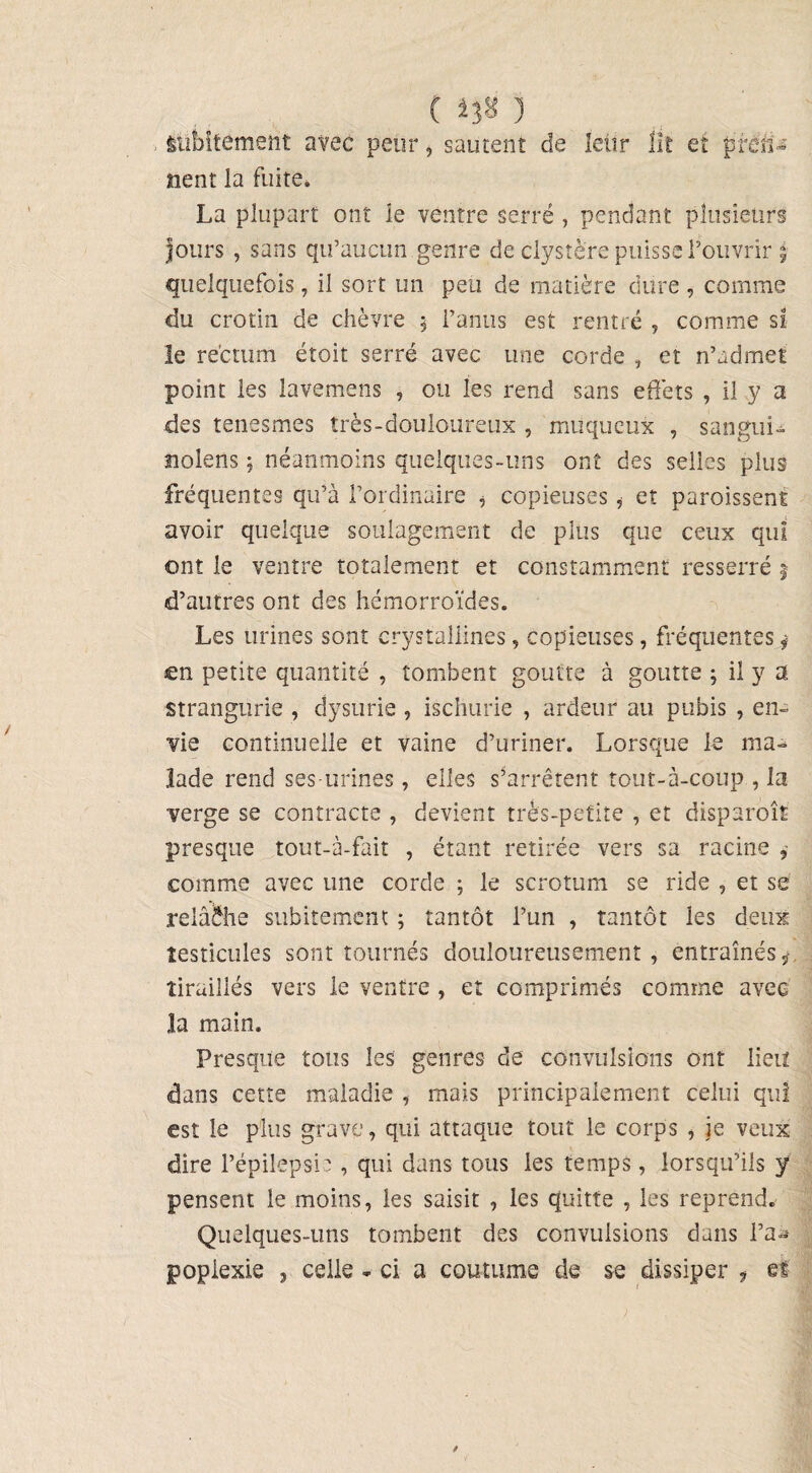 ( 3 subitement avec peur, sautent de letir lit et pren¬ nent la fuite» La plupart ont le ventre serré , pendant plusieurs Jours , sans qu’aucun genre de clystère puisse l’ouvrir ÿ quelquefois, il sort un peu de matière dure , comme du crotin de chèvre 5 l’anus est rentré , comme si le rectum étoit serré avec une corde , et n’admet point les lavemens , ou les rend sans effets , il y a des tenesmes très-douloureux , muqueux , sangui- nolens ; néanmoins quelques-uns ont des selles plus fréquentes qu’à l’ordinaire , copieuses, et paroissent avoir quelque soulagement de plus que ceux qui ont le ventre totalement et constamment resserré j d’autres ont des hémorroïdes. Les urines sont crystallines, copieuses, fréquentes j en petite quantité , tombent goutte à goutte ; il y a strangurie , dysurie , ischurie , ardeur au pubis , en¬ vie continuelle et vaine d’uriner. Lorsque le ma¬ lade rend ses-urines, elles s’arrêtent tout-à-coup , la verge se contracte , devient très-petite , et disparoît presque tout-à-fait , étant retirée vers sa racine , comme avec une corde ; le scrotum se ride , et se relâche subitement ; tantôt l’un , tantôt les deux testicules sont tournés douloureusement, entraînésÿ. tiraillés vers le ventre , et comprimés comme avec la main. Presque tous les genres de convulsions ont lieu dans cette maladie , mais principalement celui qui est le plus grave, qui attaque tout le corps , je veux dire l’épilepsie, qui dans tous les temps, lorsqu’ils y pensent le moins, les saisit , les quitte , les reprend. Quelques-uns tombent des convulsions dans l’a¬ poplexie 3 celle - ci a coutume de se dissiper f et