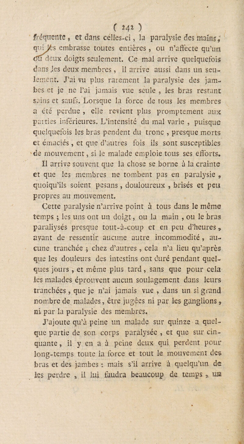 ( î4i ) fréquente * et dans celles-ci, îa paralysie des mains ; qnijés embrasse toutes entières, ou n’affecte qu’un du deux doigts seulement. Ce mal arrive quelquefois dans .les deux membres, il arrive aussi dans un seu¬ lement. J’ai vu plus rarement la paralysie des jam¬ bes et je ne l’ai jamais vue seule , les bras restant sains et saufs. Lorsque la force de tous les membres a été perdue , elle revient plus promptement aux pairies inférieures. L’intensité du mal varie , puisque quelquefois les bras pendent du tronc , presque morts et émaciés, et que d’autres fois ils sont susceptibles de mouvement, si le malade emploie tous ses efforts-. Il arrive souvent que la chose se borne à îa crainte et que les membres ne tombent pas en paralysie , quoiqu’ils soient pesans, douloureux , brisés et peu propres au mouvement. Cette paralysie n’arrive point à tous dans le même temps ; les uns ont un doigt, ou la main , ou le bras paraliysés presque îout-à-coup et en peu d’heures » avant de ressentir aucune autre incommodité, au¬ cune tranchée ; chez d’autres, cela n’a lieu qu’après que les douleurs des intestins ont duré pendant quel¬ ques jours , et même plus tard, sans que pour cela les malades éprouvent aucun soulagement dans leurs tranchées, que je n’ai jamais vue , dans un si grand nombre de malades, être jugées ni par les ganglions 9 ni par la paralysie des membres. J’ajoute qu’à peine un malade sur quinze a quel¬ que partie de son corps paralysée , et que sur cin¬ quante , il y en a à peine deux qui perdent pour long-temps toute la force et tout le mouvement des bras et des jambes : mais s’il arrive à quelqu’un de les perdre , il lui faudra beaucoup de temps * im