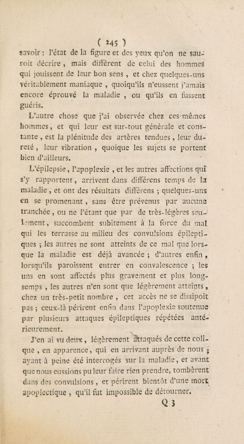 _ ( *45 ) savoir : l’état de la figure et des yeux qu’on ne sau- roit décrire , mais différent de celui des hommes qui jouissent de leur bon sens , et chez quelques-uns véritablement maniaque , quoiqu’ils n’eussent j’amais encore éprouvé la maladie , ou qu’ils en fussent guéris. L’autre chose que j’ai observée chez ces mêmes hommes, et qui leur est sur-tout générale et cons¬ tante , est la plénitude des artères tendues, leur du¬ reté , leur vibration , quoique les sujets se portent bien d’ailleurs. L’épilepsie, l’apoplexie , et les autres affections qui s’y rapportent, arrivent dans différens temps de Iat maladie, et ont des résultats différens ; quelques-uns en se promenant , sans être prévenus par aucune tranchée , ou ne l’étant que par de très-légères seu¬ lement , succombent subitement à la force du mal qui les terrasse au milieu des convulsions épilepti¬ ques ; les autres ne sont atteints de ce mal que lors¬ que la maladie est déjà avancée ; d’autres enfin, lorsqu’ils paroissent entrer en convalescence ; les uns en sont affectés plus gravement et plus long- semps , les autres n’en sont que légèrement atteints, chez un très-petit nombre , cet accès ne se dissipoit pas, ceux-là périrent enfin dans l’apoplexie soutenue par plusieurs attaques épileptiques répétées anté¬ rieurement. J’en ai vu deux , légèrement attaqués de cette coli¬ que , en apparence, qui en arrivant auprès de nous - ayant à peine été interrogés sur la maladie, et avant que nous eussions pilleur faire rien prendre, tombèrent dans des convulsions, et périrent bientôt d’une mort apoplectique , qu’il fut impossible de détourner. Q 3