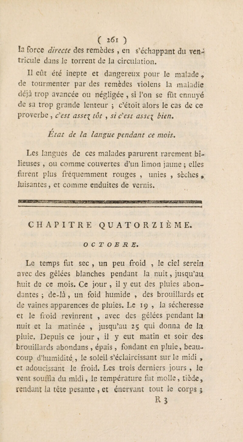 ( ïfil ) ï« force directe des remèdes, en s’échappant du vcn- îricule dans le torrent de la circulation. Il eût été inepte et dangereux pour le malade ^ de tourmenter par des remèdes violens la maladie déjà trop avancée ou négligée , si l’on se fût ennuyé de sa trop grande lenteur ; c’étoit alors le cas de ce proverbe , c’est asse\ tôt , si c'est asse[ bien. / Etat de la langue pendant ce mois. Les langues de ces malades parurent rarement bi¬ lieuses , ou comme couvertes d’un limon jaune ; elles furent plus fréquemment rouges , unies , sèches 9 luisantes, et comme enduites de vernis. CHAPITRE QUATORZIÈME. OCTOBRE. Le temps fut sec , un peu froid , le ciel serein avec des gêlées blanches pendant la nuit, jusqu’au huit de ce mois. Ce jour , il y eut des pluies abon¬ dantes ; de-là , un foid humide , des brouillards et de vaines apparences de pluies. Le 19 , la sécheresse et le froid revinrent , avec des gêlées pendant la nuit et la matinée , jusqu’au 25 qui donna de la pluie. Depuis ce jour , il y eut matin et soir des brouillards abondans, épais, fondant en pluie, beau¬ coup d’humidité,, le soleil s’éclaircissant sur le midi » et adoucissant le froid. Les trois derniers jours , le vent souilla du midi, lu température fut molle, tiède, rendant la tête pesante , et énervant tout le corps ; R?