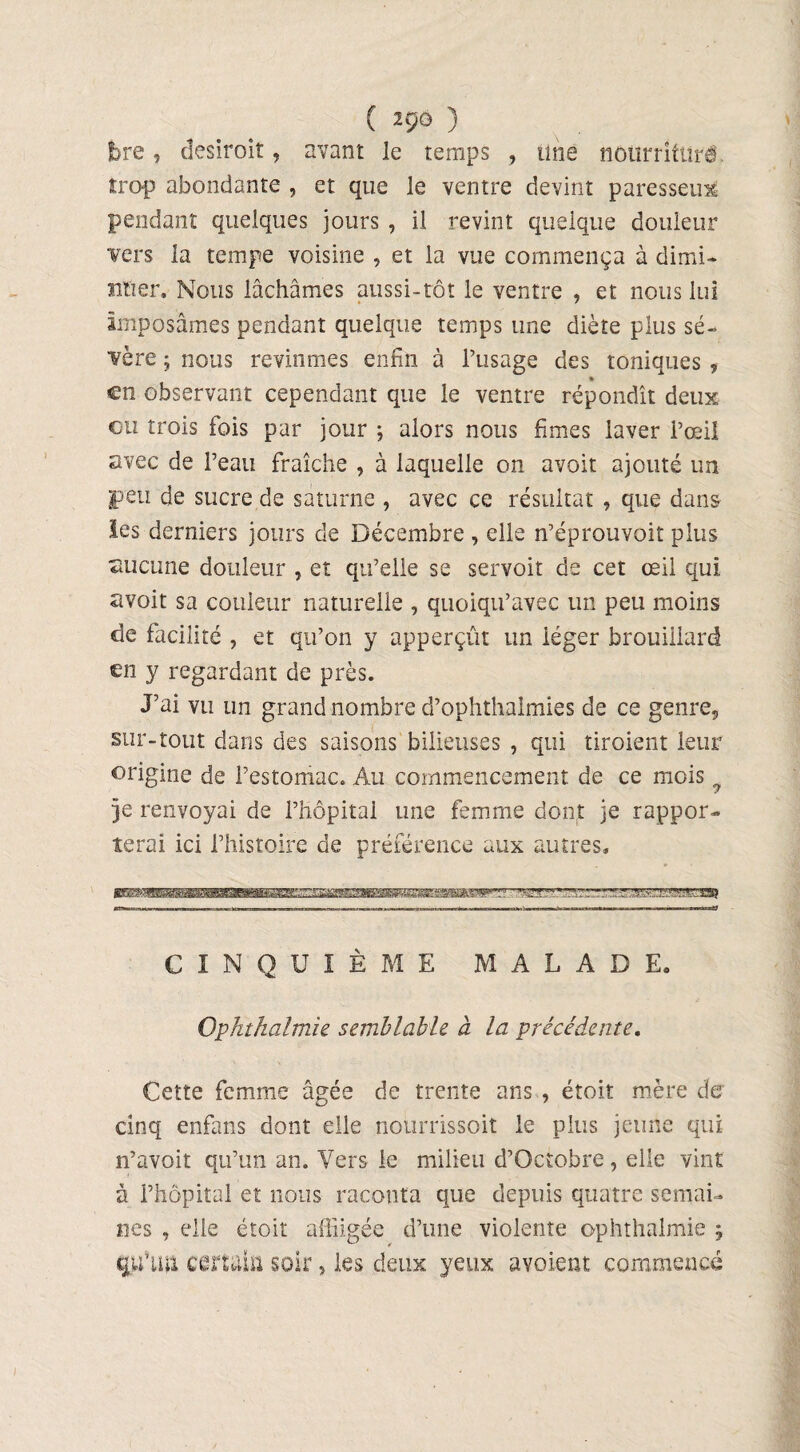 ( 2g(5 ) bre, desiroit, avant le temps , une nourrlftîré îrop abondante , et que le ventre devint paresseux pendant quelques jours , il revint quelque douleur vers la tempe voisine , et la vue commença à dimi¬ nuer. Nous lâchâmes aussi-tôt le ventre , et nous lui Imposâmes pendant quelque temps une diète plus sé¬ vère ; nous revînmes enfin à l’usage des toniques , en observant cependant que le ventre répondît deux eu trois fois par jour ; alors nous fîmes laver l’œil avec de l’eau fraîche , à laquelle on avoit ajouté un peu de sucre de saturne , avec ce résultat , que dans les derniers jours de Décembre , elle n’éprouvoit plus aucune douleur , et qu’elle se servoit de cet œil qui avoit sa couleur naturelle , quoiqu’avec un peu moins de facilité , et qu’on y apperçût un léger brouillard en y regardant de près. J’ai vu un grand nombre d’ophthalmies de ce genre, sur-tout dans des saisons bilieuses , qui tiroient leur origine de l’estomac. Au commencement de ce mois ? je renvoyai de l’hôpital une femme dont je rappor¬ terai ici l’histoire de préférence aux autres» CINQUIÈME MALADE. Ophthalmie semblable à la précédente. Cette femme âgée de trente ans , étoit mère de cinq enfans dont elle nourrissait le plus jeune qui n’avoit qu’un an. Vers le milieu d’Octobre, elle vint à l’hôpital et nous raconta que depuis quatre semai¬ nes , elle étoit affligée d’une violente ophthalmie ; qu’üii certain soir, les deux yeux avoient commencé