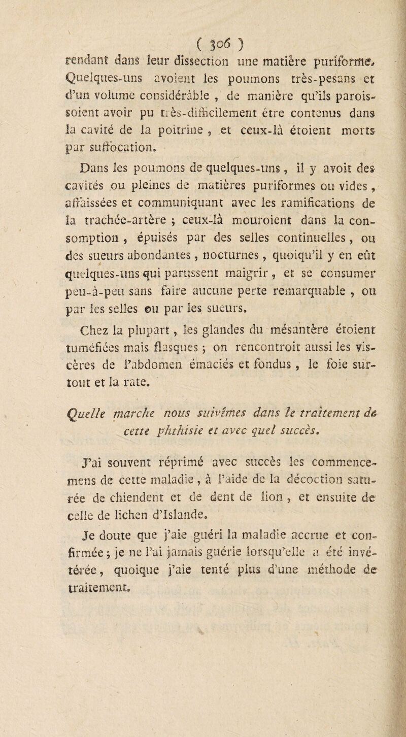 ( 3°6 ) rendant dans ieur dissection une matière puriforme. Quelques-uns avoient les poumons très-pesans et d’un volume considérable , de manière qu’ils parois- soient avoir pu tiès-difficilement être contenus dans la cavité de la poitrine , et ceux-là étoient morts par suffocation. Dans les poumons de quelques-uns, il y avoir des cavités ou pleines de matières puriformes ou vides » affaissées et communiquant avec les ramifications de la trachée-artère ; ceux-là mouraient dans la con¬ somption , épuisés par des selles continuelles, ou des sueurs abondantes„ nocturnes, quoiqu’il y en eût quelques-uns qui parussent maigrir , et se consumer peu-à-peu sans faire aucune perte remarquable , on par les selles ou par les sueurs. Chez la plupart, les glandes du mésantère étoient tuméfiées mais flasques ; on rencontrait aussi les vis¬ cères de l’abdomen émaciés et fondus, le foie sur¬ tout et la rate. Quelle marche nous suivîmes dans le traitement dê cette phthisie et avec quel succès. J’ai souvent réprimé avec succès les commence- mens de cette maladie , à l’aide de la décoction satu¬ rée de chiendent et de dent de lion , et ensuite de celle de lichen d’Islande. Je doute que j’aie guéri la maladie accrue et con¬ firmée y je ne l’ai jamais guérie lorsqu’elle a été invé¬ térée , quoique j’aie tenté plus d’une méthode de traitement.