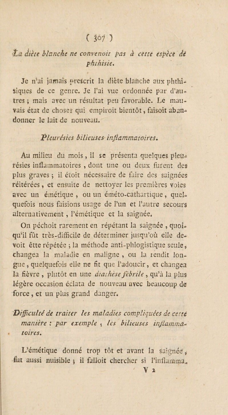 C 3° 1 1 ta diète blanche ne convenoit pas à cette espèce dé phthisie. Je n’ai jamais prescrit la diète blanche aux phthi¬ siques de ce genre. Je Fai vue ordonnée par d’au¬ tres ; mais avec un résultat peu favorable. Le mau¬ vais état de choses qui empiroit bientôt, faisoit aban¬ donner le lait de nouveau. Pleurésies bilieuses inflammatoires. Au milieu du mois, il se présenta quelques pleu¬ résies inflammatoires , dont une ou deux furent des i plus graves ; il étoit nécessaire de faire des saignées réitérées, et ensuite de nettoyer les premières voies avec un émétique , ou un éméto-cathartique, quel¬ quefois nous faisions usage de Pun et l’autre secours alternativement , l’émétique et la saignée. On péchoit rarement en répétant la saignée , quoi¬ qu’il fût très-difficile de déterminer jusqu’où elle de- voit êtte répétée -, la méthode anti-phlogistique seule, changea la maladie en maligne , ou la rendit lon¬ gue , quelquefois elle ne fît que l’adoucir, et changea la fièvre , plutôt en une diathèse fébrile , qu’a la plus légère occasion éclata de nouveau avec beaucoup de force , et un plus grand danger. Difficulté de traiter les maladies compliquées de cette manière : par exemple , les bilieuses inflamma¬ toires. L’émétique donné trop tôt et avant la saignée, fut aussi nuisible , il falloit chercher si Pinflamma* V %