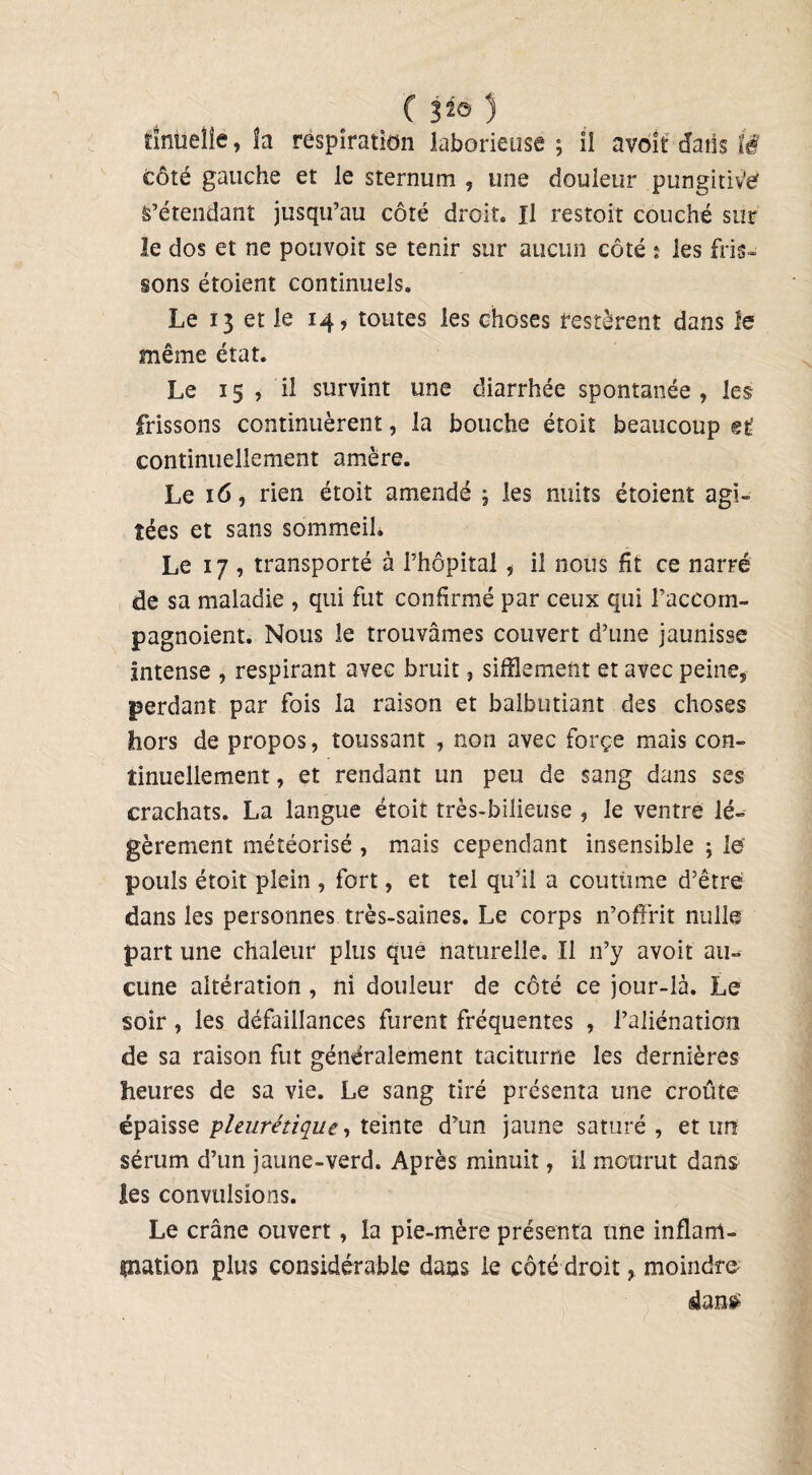 ïinueîie, îa respiration laborieuse ; ïî avoît dans lë côté gauche et le sternum , une douleur pungitiVé S’étendant jusqu’au côté droit. Il restoit couché sur le dos et ne pouvoit se tenir sur aucun côté : les fris¬ sons étoient continuels. Le 13 et le 14, toutes les choses restèrent dans le même état. Le 15, il survint une diarrhée spontanée, les frissons continuèrent, la bouche étoit beaucoup et continuellement amère. Le 16, rien étoit amendé ; les nuits étoient agi¬ tées et sans sommeil. Le 17 , transporté à l’hôpital, il nous fit ce narré de sa maladie , qui fut confirmé par ceux qui l’accom- pagnoient. Nous le trouvâmes couvert d’une jaunisse intense , respirant ayec bruit, sifflement et avec peine, perdant par fois la raison et balbutiant des choses hors de propos, toussant , non avec forçe mais con¬ tinuellement , et rendant un peu de sang dans ses crachats. La langue étoit très-bilieuse , le ventre lé¬ gèrement météorisé , mais cependant insensible ; le' pouls étoit plein , fort, et tel qu’il a coutume d’être dans les personnes très-saines. Le corps n’offrit nulle part une chaleur plus que naturelle. Il n’y avoit au-^ ciine altération , ni douleur de côté ce jour-là. Le soir, les défaillances furent fréquentes , l’aliénation de sa raison fut généralement taciturne les dernières heures de sa vie. Le sang tiré présenta une croûte épaisse pleurétique, teinte d’un jaune saturé, et un sérum d’un jaune-verd. Après minuit, il mourut dans les convulsions. Le crâne ouvert, la pie-mère présenta une inflam¬ mation plus considérable dans le côté droit, moindre