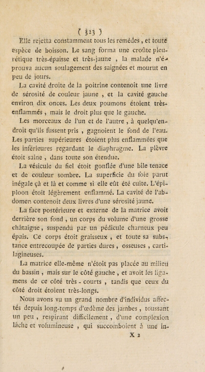 ( !J3 ) Elle rejerta constamment tous les remèdes, et toute espèce de boisson. Le sang forma une croûte pleu¬ rétique très-épaisse et très-jaune , la malade n’é> prouva aucun soulagement des saignées et mourut en peu de jours. La cavité droite de la poitrine contenoit une livré de sérosité de couleur jaune et la cavité gauche environ dix onces. Les deux poumons étoient très- enflammés , mais le droit plus que le gauche. Les morceaux de l’un et de l’autre , à quelqu’en- droit qu’ils fussent pris , gagnoient le fond de l’eau. Les parties supérieures étoient plus enflammées que les inférieures regardant le diaphragme. La plèvre étoit saine , dans toute son étendue. La vésicule du fiel étoit gonflée d’une bile tenace et de couleur sombre. La superficie du foie parut inégale çà et là et comme si elle eût été cuite. L’épi¬ ploon étoit légèrement enflammé. La cavité de l’ab¬ domen contenoit deux livres d’une sérosité jaune. La face postérieure et externe de la matrice avoir derrière son fond , un corps du volume d’une grosse châtaigne, suspendu par un pédicule charneux peu épais. Ce corps étoit graisseux , et toute sa subs-, tance entrecoupée de parties dures, osseuses , carti¬ lagineuses. La matrice elle-même n’étoit pas placée au milieu du bassin , mais sur le côté gauche , et avoit les liga- mens de ce côté très - courts , tandis que ceux du côté droit étoient très-longs. Nous avons vu un grand nombre d’individus affec¬ tés depuis long-temps d’œdème des jambes , toussant un peu , respirant difficilement , d’une complexion lâche et volumineuse , qui succomboient à une in- il