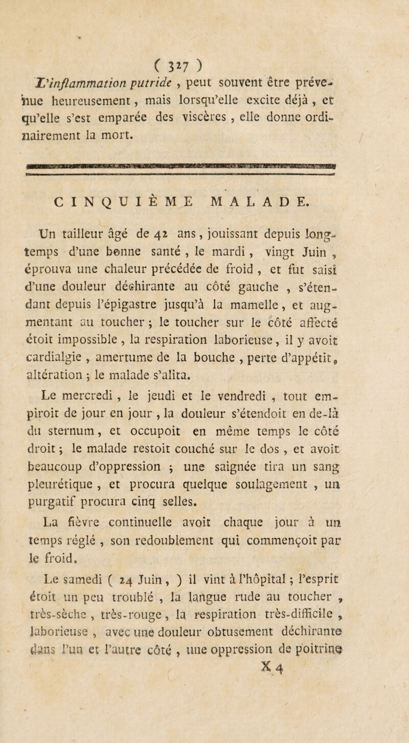 ( 3*7 ) Z'inflammation putride , peut souvent être préve¬ nue heureusement, mais lorsqu’elle excite déjà , et qu’elle s’est emparée des viscères , elle donne ordi¬ nairement la mort. CINQUIÈME MALADE. Un tailleur âgé de 42 ans, jouissant depuis long¬ temps d’une benne santé , le mardi, vingt Juin , éprouva une chaleur précédée de froid , et fut saisi d’une douleur déshirante au côté gauche , s’éten¬ dant depuis l’épigastre jusqu’à la mamelle, et aug¬ mentant au toucher ; le toucher sur le côté affecté étoit impossible , la respiration laborieuse, il y avoit cardialgie , amertume de la bouche , perte d’appétit, altération ; le malade s’alita. Le mercredi , le jeudi et le vendredi , tout em- piroit de jour en jour , la douleur s’étendoit en de-là du sternum, et occupoit en même temps le côté droit ; le malade restoit couché sur le dos , et avoit beaucoup d’oppression \ une saignée tira un sang pleurétique , et procura quelque soulagement ? un purgatif procura cinq selles. La fièvre continuelle avoit chaque jour à un temps réglé , son redoublement qui commençoit par le froid. Le samedi ( 24 Juin , ) il vint à l'hôpital ; l’esprit étoit un peu troublé , la langue rude au toucher , très-sèche , très-rouge, la respiration très-difficile , laborieuse , avec une douleur obtusement déchirante dans l’un et l’autre côté , une oppression de poitrine X.4