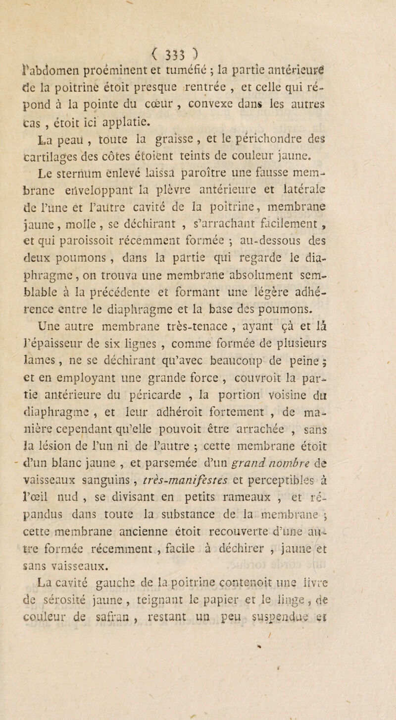 £v abdomen proéminent et tuméfié ; la partie antérieure de la poitrine étoit presque rentrée , et celle qui ré¬ pond à la pointe du cœur , convexe dans les autres cas , étoit ici appîatie. La peau , toute la graisse , et le périchondre des cartilages des côtes étoient teints de couleur jaune. Le sternum enlevé laissa paroître une fausse mem¬ brane enveloppant la plèvre antérieure et latérale de l’une et l’autre cavité de la poitrine, membrane jaune , molle , se déchirant , s’arrachant facilement s et qui paroissoit récemment formée -, au-dessous des deux poumons , dans la partie qui regarde le dia¬ phragme , on trouva une membrane absolument sem¬ blable à la précédente et formant une légère adhé¬ rence entre le diaphragme et la base des poumons. Une autre membrane très-tenace , ayant çà et là l’épaisseur de six lignes , comme formée de plusieurs lames, ne se déchirant qu’avec beaucoup de peine ; et en employant une grande force , couvrait la par¬ tie antérieure du péricarde , la portion voisine du diaphragme , et leur adhéroit fortement , de ma¬ nière cependant qu’elie pouvoit être arrachée , sans la lésion de l’un ni de l’autre ; cette membrane étoit d’un blanc jaune , et parsemée d’un grand nombre, de vaisseaux sanguins, très-manifestes et perceptibles à l’œil nud , se divisant en petits rameaux , et ré¬ pandus dans toute la substance de la membrane ; cette membrane ancienne étoit recouverte d’une au¬ tre formée récemment , facile à déchirer , jaune et sans vaisseaux. La cavité gauche de la poitrine contenoit une livre de sérosité jaune , teignant le papier et le linge 7 de couleur de safran , restant un peu suspendue et