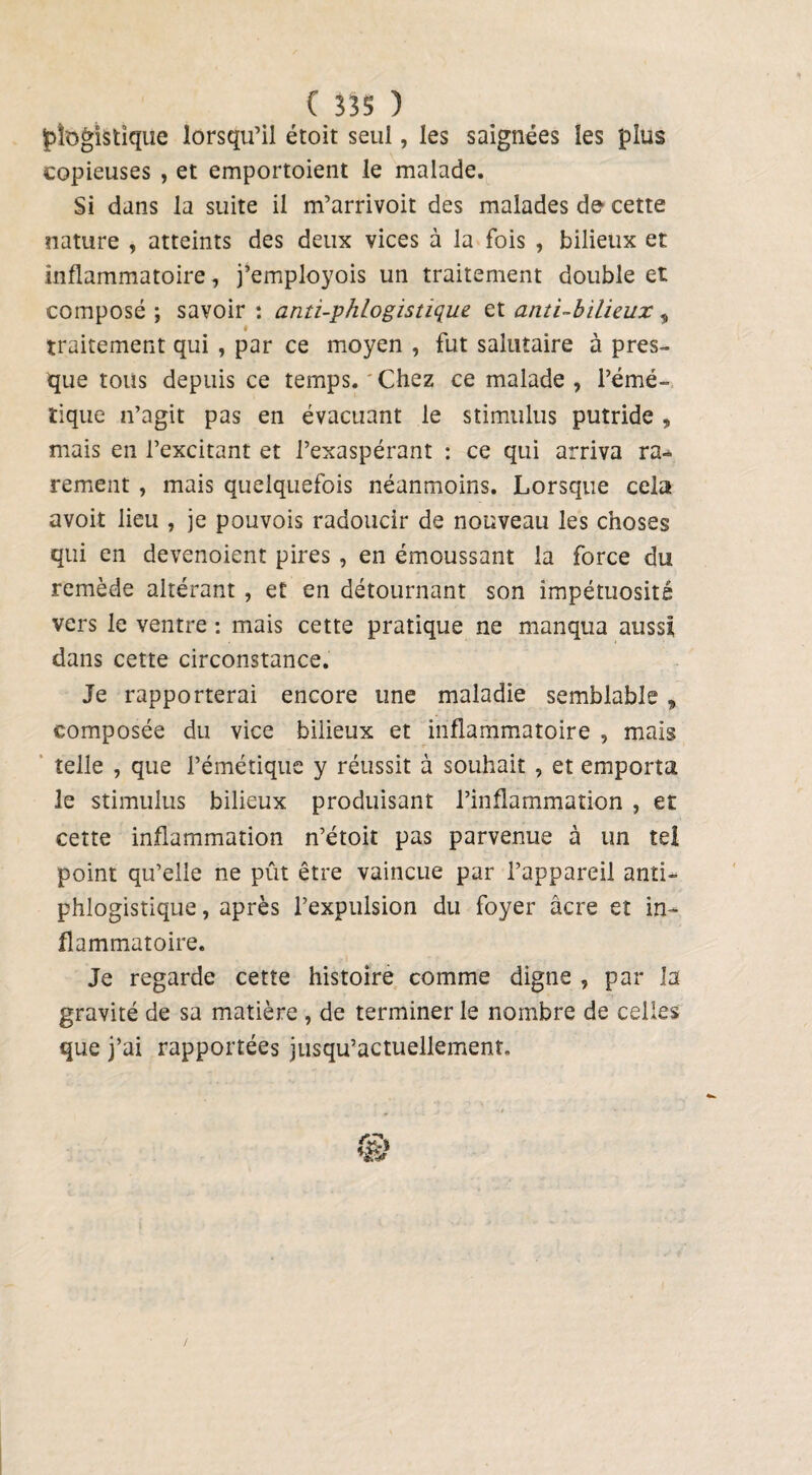 jp logis tique lorsqu’il étoit seul, les saignées les plus copieuses , et emportoient le malade. Si dans la suite il m’arrivoit des malades de cette nature , atteints des deux vices à la fois , bilieux et inflammatoire, j’employois un traitement double et composé ; savoir : anti-phlogistique et anti-bilieux, traitement qui , par ce moyen , fut salutaire à pres¬ que tous depuis ce temps. Chez ce malade , l’émé¬ tique n’agit pas en évacuant le stimulus putride , mais en l’excitant et l’exaspérant : ce qui arriva ra¬ rement , mais quelquefois néanmoins. Lorsque cela avoit lieu , je pouvois radoucir de nouveau les choses qui en devenoient pires , en émoussant la force du remède altérant, et en détournant son impétuosité vers le ventre : mais cette pratique ne manqua aussi dans cette circonstance. Je rapporterai encore une maladie semblable , composée du vice bilieux et inflammatoire , mais telle , que l’émétique y réussit à souhait , et emporta le stimulus bilieux produisant l’inflammation , et cette inflammation n’étoit pas parvenue à un tel point qu’elle ne pût être vaincue par l’appareil anti¬ phlogistique , après l’expulsion du foyer âcre et in¬ flammatoire. Je regarde cette histoire comme digne , par la gravité de sa matière , de terminer le nombre de celles que j’ai rapportées jusqu’actuellement. /