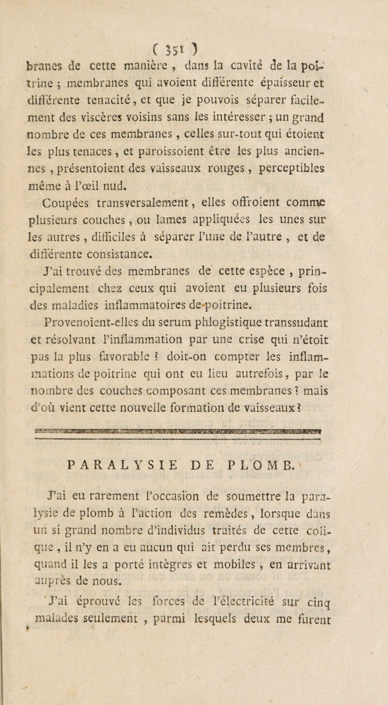 ( SS* ) bran CS de cette manière , dans la cavité de la poi¬ trine ; membranes qui avoient différente épaisseur et différente ténacité, et que je pouvois séparer facile¬ ment des viscères voisins sans les intéresser \ un grand nombre de ces membranes , celles sur-tout qui étoient les plus tenaces, et paroissoient être les plus ancien¬ nes , présentoient des vaisseaux rouges, perceptibles même à l’œil nud. Coupées transversalement, elles offroient comme plusieurs couches, ou lames appliquées les unes sur les autres, difficiles à séparer l’une de l’autre , et de différente consistance. J’ai trouvé des membranes de cette espèce , prin¬ cipalement chez ceux qui avoient eu plusieurs fois des maladies inflammatoires de-poitrine. Frovenoient-elles du sérum phlogistique transsudant et résolvant l’inflammation par une crise qui n’étoit pas la plus favorable ? doit-on compter les inflam¬ mations de poitrine qui ont eu lieu autrefois, par le nombre des couches composant ces membranes 1 mais d’où vient cette nouvelle formation de vaisseaux? PARALYSIE DE PLOMB. J’ai eu rarement l’occasion de soumettre la para¬ lysie de plomb à l’action des remèdes, lorsque dans un si grand nombre d’individus traités de cette coli¬ que , il n’y en a eu aucun qui ait perdu ses membres, quand il les a porté intègres et mobiles , en arrivant auprès de nous. J’ai éprouvé les forces malades seulement , parmi de l’électricité sur cinq lesquels deux me furent