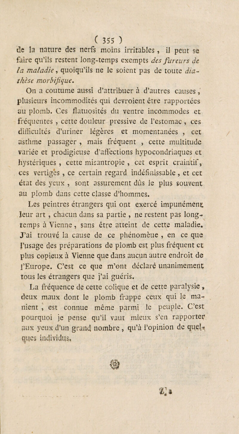 de la nature des nerfs moins irritables, il peut se faire qu’ils restent long-temps exempts des fureurs de la maladie, quoiqu’ils ne le soient pas de toute dia¬ thèse morbifique. On a coutume aussi d’attribuer à d’autres causes, plusieurs incommodités qui devroient être rapportées au plomb. Ces flatuosités du ventre incommodes et fréquentes , cette douleur pressive de l’estomac , ces difficultés d’uriner légères et momentanées , cet asthme passager , mais fréquent , cette multitude variée et prodigieuse d’affections hypocondriaques et hystériques , cette misantropie , cet esprit craintif, ces vertiges , ce certain regard indéfinissable, et cet état des yeux , sont assurément dûs le plus souvent au plomb dans cette classe d’hommes. Les peintres étrangers qui ont exercé impunément leur art , chacun dans sa partie , ne restent pas long¬ temps à Vienne, sans être atteint de cette maladie. J’ai trouvé la cause de ce phénomène , en ce que l’usage des préparations de plomb est plus fréquent et plus copieux à Vienne que dans aucun autre endroit de l’Europe. C’est ce que m’ont déclaré unanimement tous les étrangers que j’ai guéris. La fréquence de cette colique et de cette paralysie, deux maux dont le plomb frappe ceux qui le ma¬ nient , est connue même parmi le peuple. C’est pourquoi je pense qu’il vaut mieux s’en rapporter aux yeux d’un grand nombre , qu’à l’opinion de queL* ques individus.