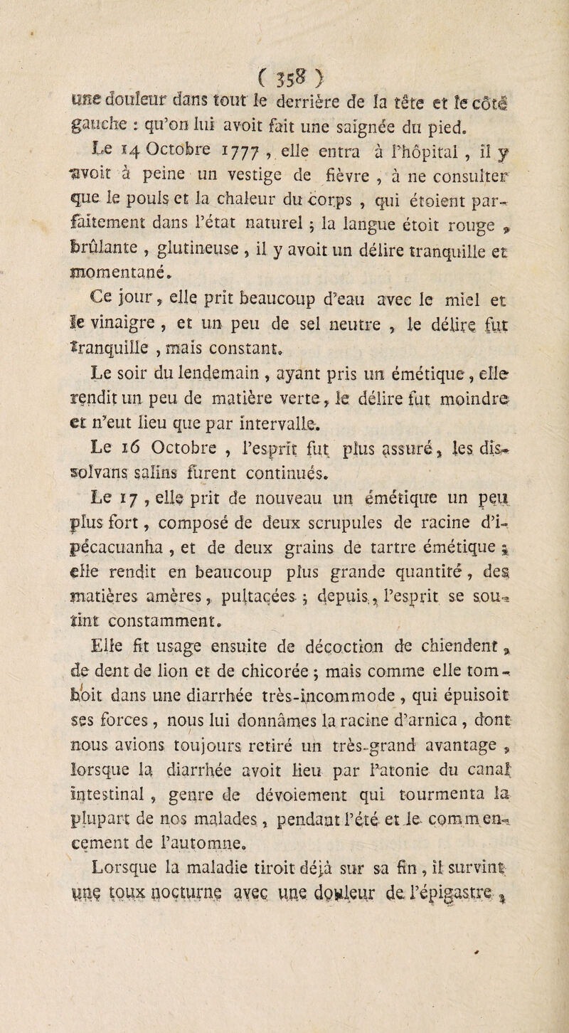 ( 35» ) me douleur dans tout le derrière de la tête et îe côté gauche : qu’on lui avoir fait une saignée du pied. Le 14 Octobre 1777 , elle entra à l’hôpital , il y nvoiî à peine un vestige de fièvre , à ne consulter que le pouls et la chaleur du corps , qui étoient par- faitement dans l’état naturel ; la langue étoit rouge „ brûlante , giutineuse , il y avoir un délire tranquille et momentané* Ce jour , elle prit beaucoup d’eau avec le miel et le vinaigre , et un peu de sel neutre , le délire fut tranquille , mais constant. Le soir du lendemain , ayant pris un émétique , elle rendit un peu de matière verte, le délire fut moindre et n’eut fieu que par intervalle. Le 16 Octobre , l’esprit fut plus assuré, les dis,» soîvans salins furent continués* Le 17 , elle prit de nouveau un émétique un peu plus fort, composé de deux scrupules de racine d’i- pécacuanha , et de deux grains de tartre émétique elle rendit en beaucoup plus grande quantité, des matières amères, pultaçées. ; depuis, l’esprit se sou¬ tint constamment* Elle fit usage ensuite de décoction de chiendent % de dent de lion et de chicorée ; mais comme elle tom¬ bent dans une diarrhée très-incommode , qui épuisoit ses forces, nous lui donnâmes la racine d’arnica , dont nous avions toujours retiré un très-grand avantage ? lorsque la diarrhée avoit fieu par l’atonie du canal intestinal , genre de dévoiement qui tourmenta la plupart de nos malades, pendant l’été et le- comm en¬ cement de l’automne. Lorsque la maladie tiroit déjà sur sa fin , il survint üeç toux nocturne avec une dowleur de l’épigastre %