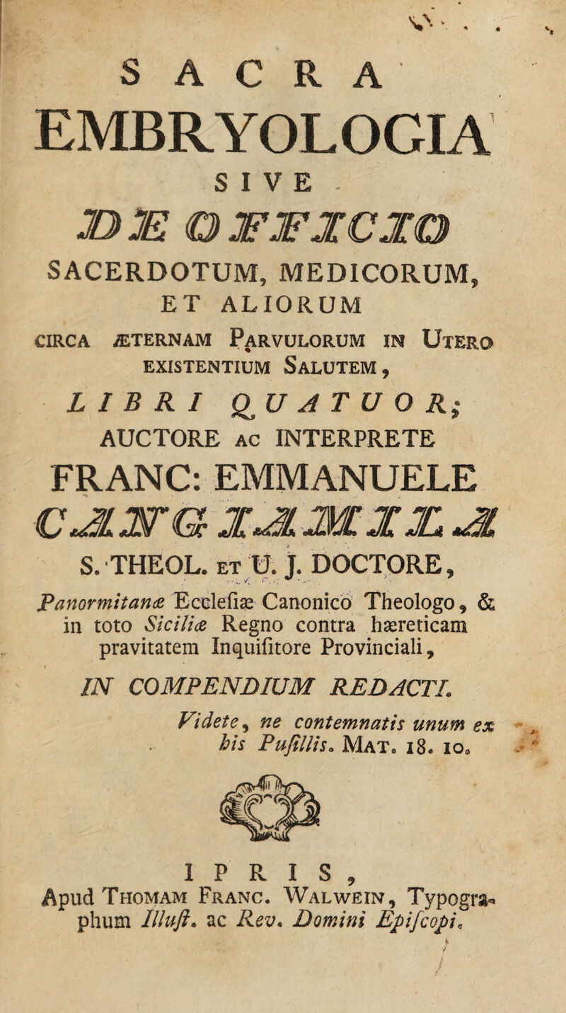 s SACRA EMBRYOLOGIA SIVE. 13 MO JFJFJCIO SACERDOTUM, MEDICORUM, ET ALIORUM CIRCA «TERNAM PaRVULORUM IN UxERO EXISTENTIUM SaLUTEM , LIBRI Q^U A T U O R; AUCTORE AC INTERPRETE FRANC: EMMANUELE S. THEOL. ET U. j. DOCTORE, PanormitancB Ecclefias Canonico' Theologo, & in toto Sicilia Regno contra haireticam pravitatem Inquifitore Provinciali, IN COMPENDIUM REDACTI. Videte^ ne contemnatis unum ex - his Pufillis. Mat. i8. lOa v» 1 P R I S , Apud Thomam Franc. Walwein, Typogra-» phum Illuft. ac Rev. Domini Epifcopi.