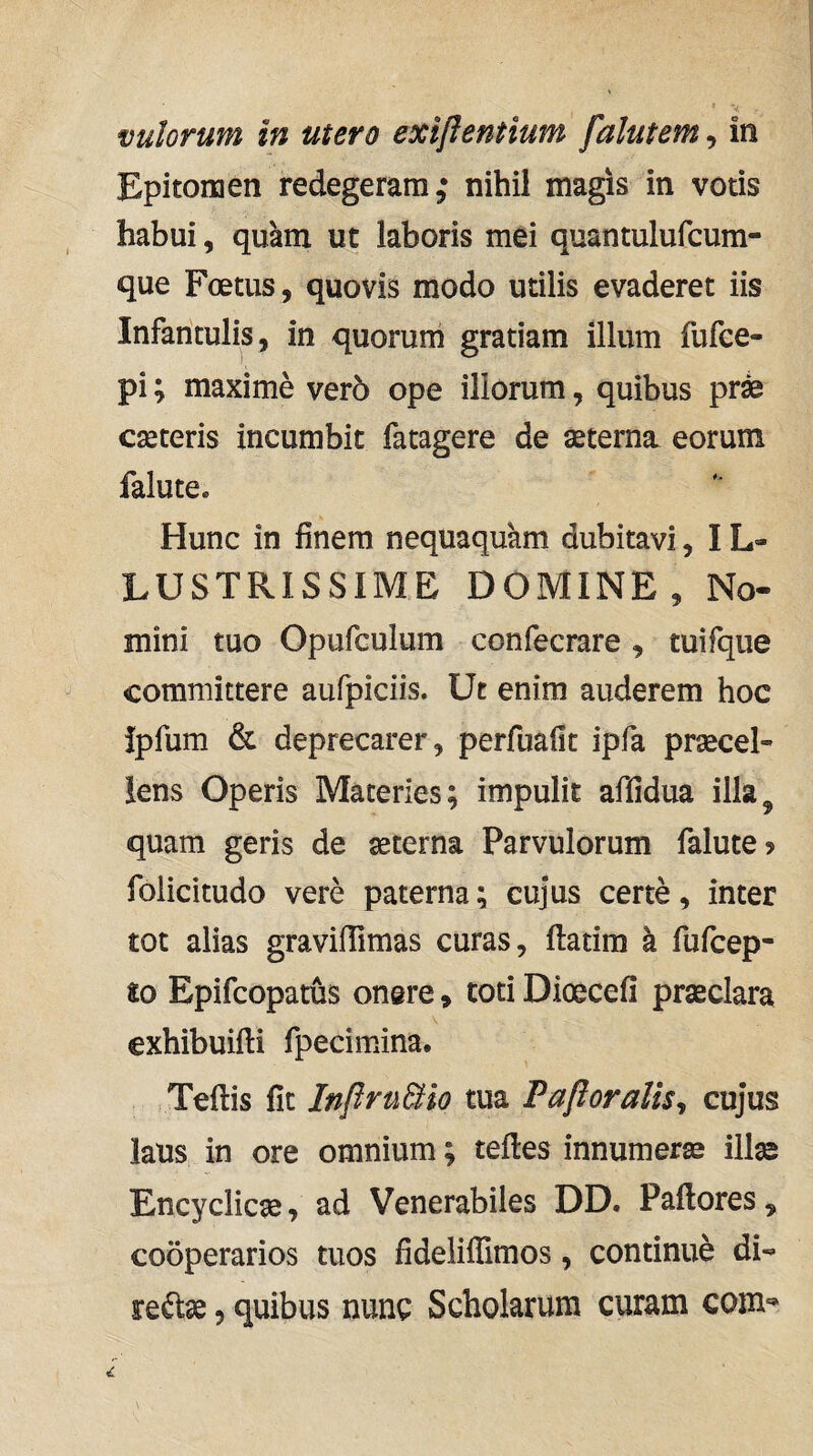 vulorum In utero exiflentium falutem, in Epitomen redegeram,* nihil magis in votis habui, quam ut laboris mei quantulufcum- que Foetus, quovis modo utilis evaderet iis Infantulis, in quorum gratiam illum fufee- pi; maxime ver6 ope iliorum, quibus pr^ cseteris incumbit fatagere de sterna eorum falute. Hunc in finem nequaquam dubitavi, IL» LUSTRISSIME DOMINE, No¬ mini tuo Opufculum confecrare , tuifque committere aufpiciis. Ut enim auderem hoc ipfum & deprecarer, perfuafit ipfa procel¬ lens Operis Materies; impulit affidua illa^ quam geris de oterna Parvulorum falute? foiicitudo vere paterna; cujus certe, inter tot alias gravifRmas curas, ftatim k fufcep- to Epifcopatus onere, toti Dioecefi proclara exhibuifti fpecimina. Teftis fit Inflru&io tua Pafloralis^ cujus laus in ore omnium; teftes innumero illo Encyclico^ ad Venerabiles DD, Pallores, cooperarios tuos fidelilTimos, continue di-^ re^o, quibus nuno Scholarum curam com-