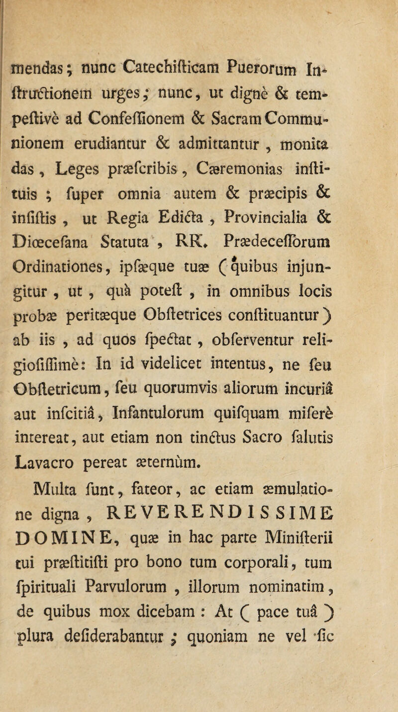 mendas; nunc Catechifticam Puerorum In* (b-ut5tionem urges; nunc, ut digne & tem* peftlve ad Confeffionem & Sacram Commu¬ nionem erudiantur & admittantur , monita das , Leges praefcribis , Ceremonias infti- tuis ; fuper omnia autem & prsecipis & infiftis , ut Regia Edidia , Provincialia & Dioecefana Statuta , RK* Predeceflbrum Ordinationes, ipfeque tue (quibus injun¬ gitur , ut , quk potefl , in omnibus locis probe periteque Obfletrices conftituantur) ab iis , ad quos fpedtat , obferventur reli- gioriffime: In id videlicet intentus, ne feu Obftetricum, feu quorumvis aliorum incuria aut infcitia, Infantulorum quifquam mifere intereat, aut etiam non tindlus Sacro falutis Lavacro pereat eternum. Multa funt, fateor, ac etiam emulatio- ne digna , REVERENDISSIME DOMINE, que in hac parte Minifterii tui preftitifti pro bono tum corporali, tum fpirituali Parvulorum , illorum nominatim, de quibus mox dicebam : At ( pace tu^ ) plura defiderabantur ; quoniam ne vel -fic