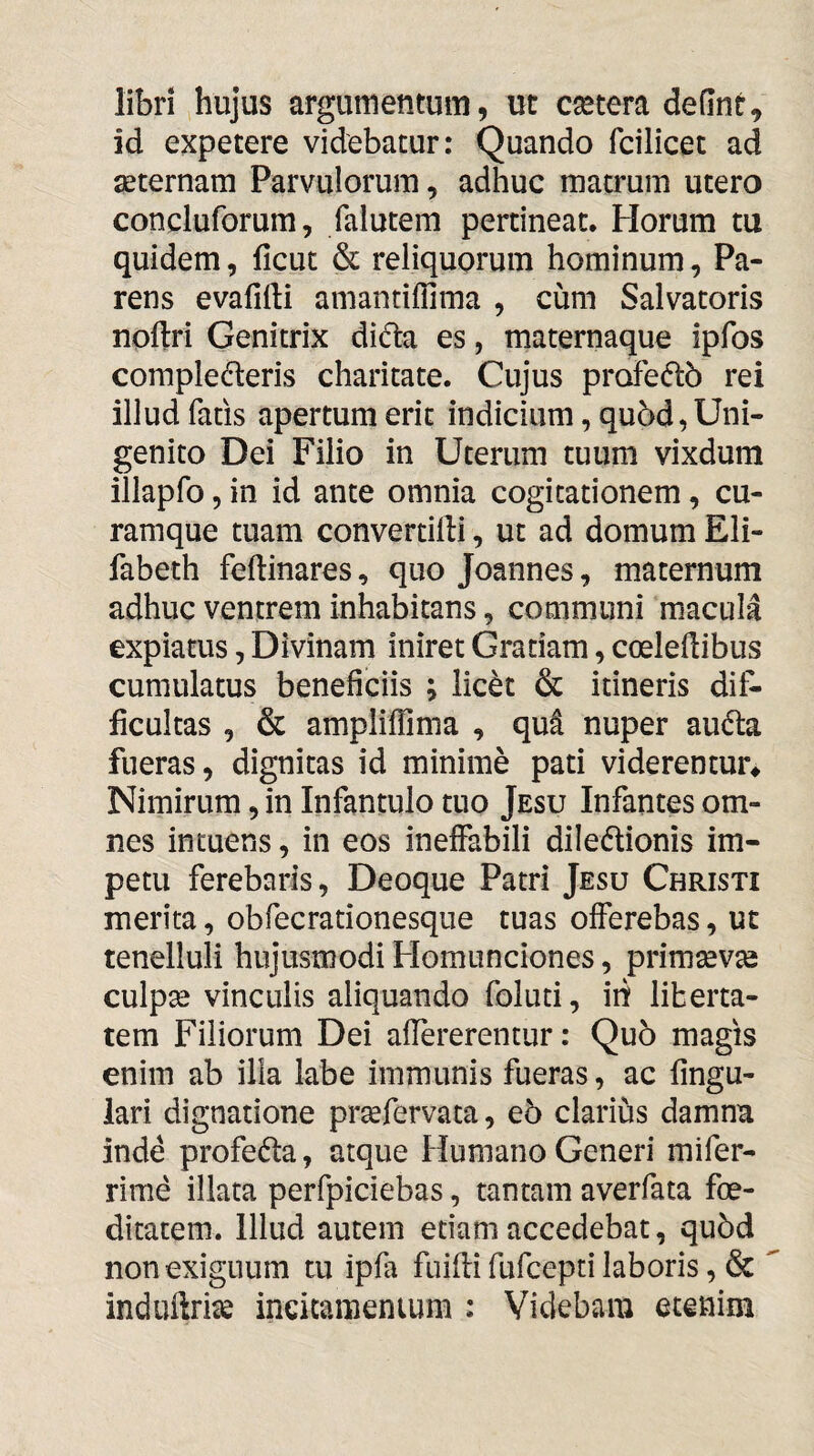 libri hujus argumentum, ut cetera defint^ id expetere videbatur: Quando fcilicet ad aeternam Parvulorum, adhuc matrum utero concluforum, falutem pertineat. Horum tu quidem, ficut & reliquorum hominum, Pa¬ rens evafifti amantiffima , cum Salvatoris noftri Genitrix dicta es, maternaque ipfos complecteris charitate. Cujus profeCtb rei illud fatis apertum erit indicium, qu5d, Uni¬ genito Dei Filio in Uterum tuum vixdum illapfo, in id ante omnia cogitationem, cu¬ ramque tuam convertilli, ut ad domum Eli- fabeth feftinares, quo Joannes, m.aternum adhuc ventrem inhabitans, communi macula expiatus, Divinam iniret Gratiam, coeledibus cumulatus beneficiis ; licCt & itineris dif¬ ficultas , & ampliflima , qut nuper auCta fueras, dignitas id minime pati viderentur^ Nimirum, in Infantulo tuo Jesu Infantes om¬ nes intuens, in eos ineffabili dileCtionis im¬ petu ferebaris, Deoque Patri Jesu Christi merita, obfecrationesque tuas offerebas, ut tenelluli hujusmodi Homunciones, primsev^ culpse vinculis aliquando foluti, iri liberta¬ tem Filiorum Dei afiererentur: Qu5 magis enim ab illa labe immunis fueras, ac lingu¬ lari dignatione prsefervata, e5 clarius damna inde profeCla, atque Humano Generi mifer- rime illata perfpiciebas, tantam averfata foe¬ ditatem. Illud autem etiam accedebat, qu6d non exiguum tu ipfa fuidi fufcepri laboris, & induftrite ineitamenium : Videbam etenim