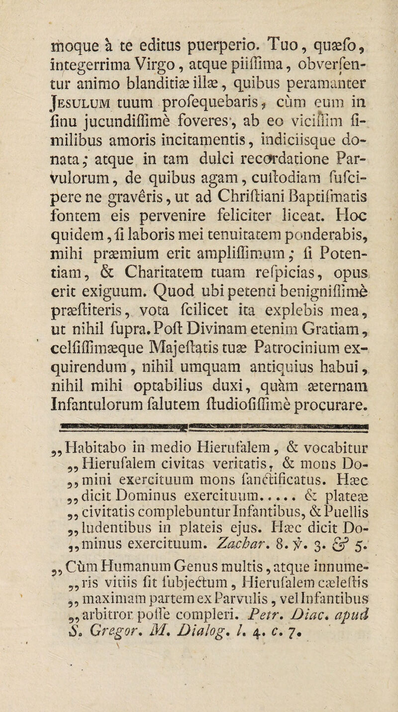 moque a te editus puerperio. Tuo, qusefo, integerrima Virgo, atque piiffima, obverfen- tur animo blanditise iilse, c[uibus peramanter Jesulum tuum profequebaris ^ cum eum in finu jucundiffime foveres*, ab eo vicifiim 11- niilibus amoris incitamentis, indiciisque do¬ nata; atque in tam duici recordatione Par¬ vulorum , de quibus agam, cuilodiam fufci- pere ne graveris, ut ad Chrilliani Baptifmatis fontem eis pervenire feliciter liceat. Hoc quidem , fi laboris mei tenuitatem ponderabis, mihi prsemium erit ampliffimium; li Poten¬ tiam, & Charitatem tuam refpicias, opus erit exiguum. Quod ubi petenti benigniffime prtelliteris, vota fcilicet ita explebis mea, ut nihil fupra. Poli Divinam etenim Gratiam, celfilTimseque Majellatis tuas Patrocinium ex¬ quirendum , nihil umquam antiquius habui, nihil mihi optabilius duxi, quam aeternam Infantulorum falutem ftudiofilTime procurare. 5,PIabitabo in medio Hieriifalem, & vocabitur 5, Hieniralem civitas veritatis ^ & mons Do- 5, mini exercituum mons fandificatus. Hsec 5, dicit Dominus exercituum..... & plateae 5, civitatis complebuntur Infantibus, & Puellis 5, ludentibus in plateis ejus. Haec dicit Do- ,,minus exercituum. Zachar, 8.)^. 3. 5^5. 5, Chm tlumanum Genus multis, atque innume- „ris vitiis fit fubjedtum, Hierufalem caelebis 5, maximam partem ex Parvulis, vel Infantibus 5, arbitror polfe compleri. Petr, Diae* apud So Gregor* M* Dialog* /. 4. c. 7.