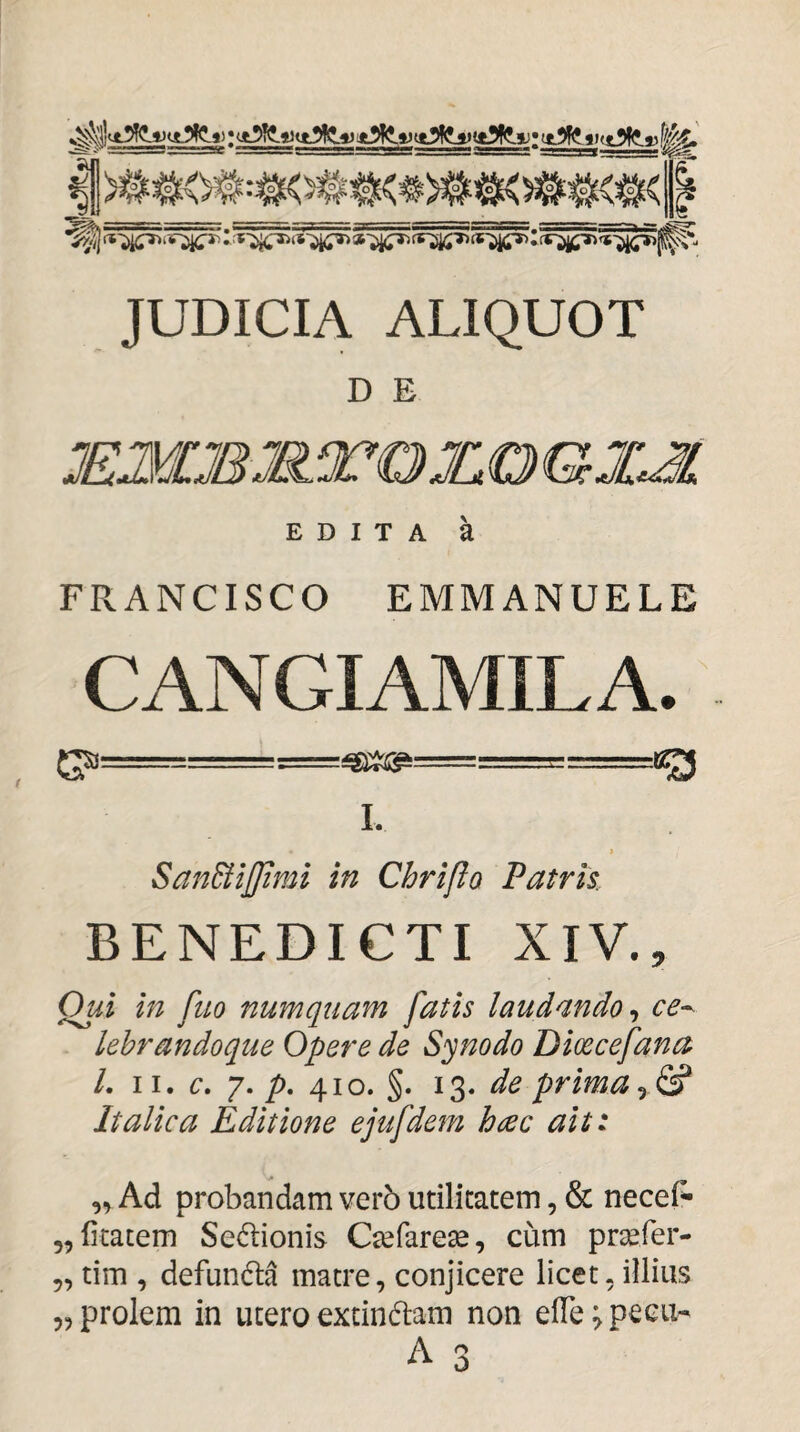 JUDICIA ALIQUOT D E EDITA k FRANCISCO EMMANUELE CANGIAMILA. -- I. SanStiJJimi in Chriflo Patris BENEDICTI XIV., Qui in fuo numquam fatis laudandoce^ lebrandoque Opere de Synodo Dicecefana L II. c, 7. /). 410. §. 13. de prima y & Italica Editione ejufdem hcec ait: Ad probandam verb utilitatem, & necef^ „litacem Scelionis C^farese, cum prsefer- „ tim , defunda matre, conjicere licet, illius 5, prolem in utero exdndam non elTe^peeu- A 3