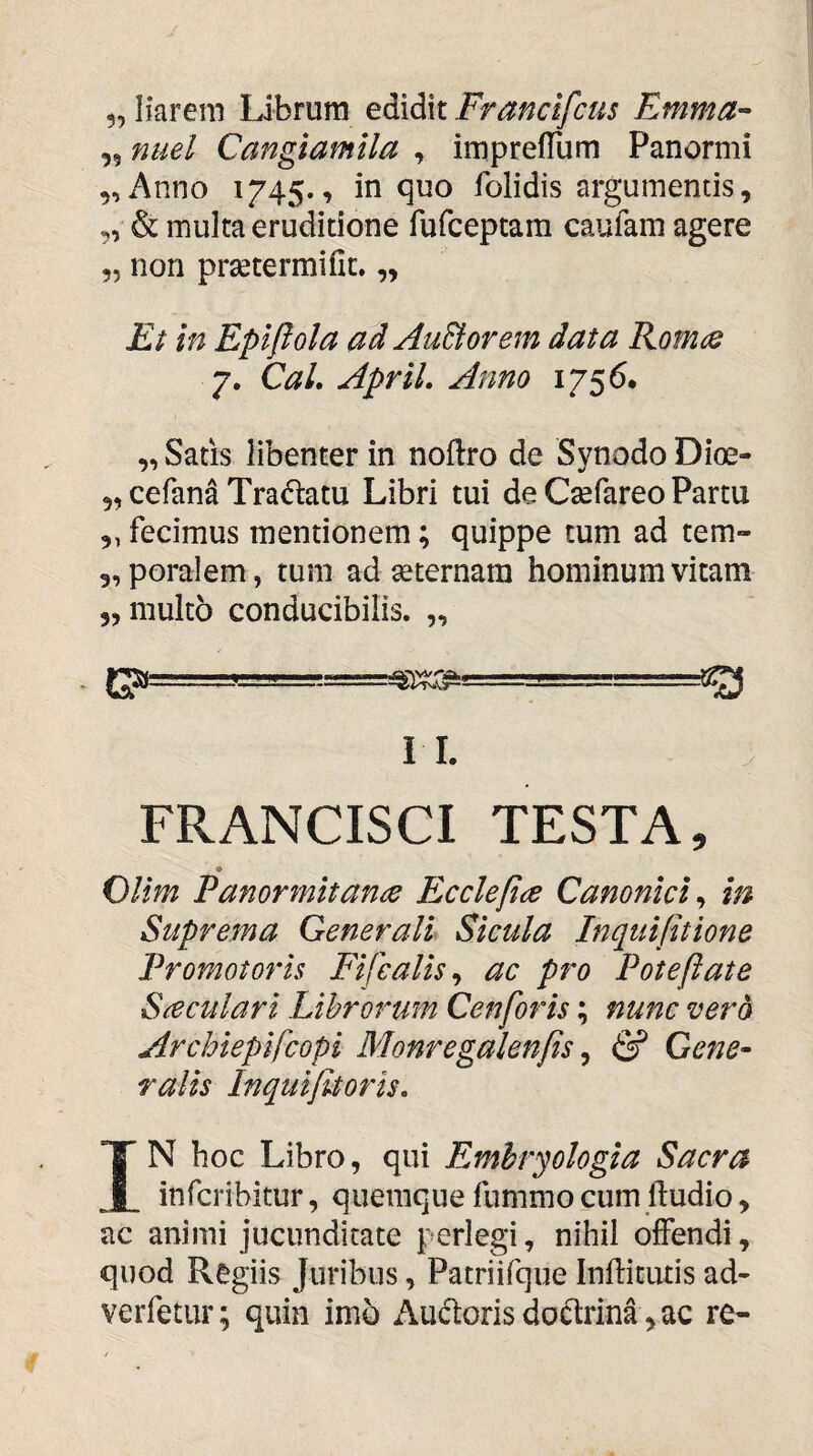 ,9 nuel Cangiamlla , impreflum Panormi 9, Anno 1745., in quo folidis argumentis, „ & multa eruditione rufceptam caufam agere 55 non prsetermifit. „ Et in Epifiola ad AuBorem data Rotms 7. Cal. ApriL Anno 1756. „ Satis libenter in noftro de Synodo Dioe- 5, cefana Tradam Libri tui de Csefareo Partu „ fecimus mentionem; quippe tum ad tem- 3, poralem, tum ad aeternam hominum vitam 5, multo conducibilis. „ CP==-== -- I 1. ; FRANCISCI TESTA, OUm Panormitance Eccleftce Canonici^ in Suprema Generali Sicula Inquifitione Promotoris Fifcalis^ ac pro Pote jiat e S^culari Librorum Cenfofis; nunc vero Archieplfcopi Monregalenfis ^ S Gene- ralis Inquijitoris. IN hoc Libro, qui Emhryologia Sacra infcribitur, quemque fummo cum ftudio, ac animi jucunditate perlegi, nihil offendi, quod Regiis Juribus, Patriifque Inflitutis ad- verfetur; quin imo Audonsdodrina ,ac re-