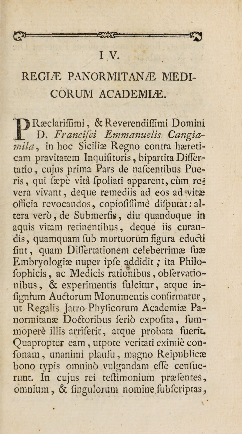 REGIi^: PANORMITANAE MEDI¬ CORUM ACADEMIaE. Rasclariflimi, & Reverendiffimi Domini J D. Francifci Emmanuelis Cangia- mila^ in hoc Sicilise Regno contra haereti¬ cam pravitatem Inquifitoris,bipartitaDifier- tatio 5 cujus prima Pars de nafcendbus Pue¬ ris, qui fkpe vit^ fpoliati apparent, cum re^ vera vivant, deque remediis ad eos ad-^itae officia revocandos, copiofiffime difputat:al¬ tera vero, de Submerfis, diu quandoque in aquis vitam retinentibus, deque iis curan¬ dis, quamquam fub mortuorum figura edudi fint, quam Diflertationem celeberrimae fuse Embryologise nuper ipfe ^ddidit; ita Philo- fophicis, ac Medicis rationibus, obfervado- nibus, & experimentis fulcitur, atque in- fignhim Audtorum Monumentis confirmatur, ut Regalis Jatro-Phyficorum Academia Pa¬ normitanas Dodoribus ferio expofita, fura- inopere illis arriferit, atque probata fuerit. Quapropter eam , utpote veritati eximie con- fonam, unanimi plaufu, magno Reipublicae bono typis omnino vulgandam effe cenfue- runr. In cujus rei teflimonium praefentes, omnium, & fingulorum nomine,fubfcriptas,