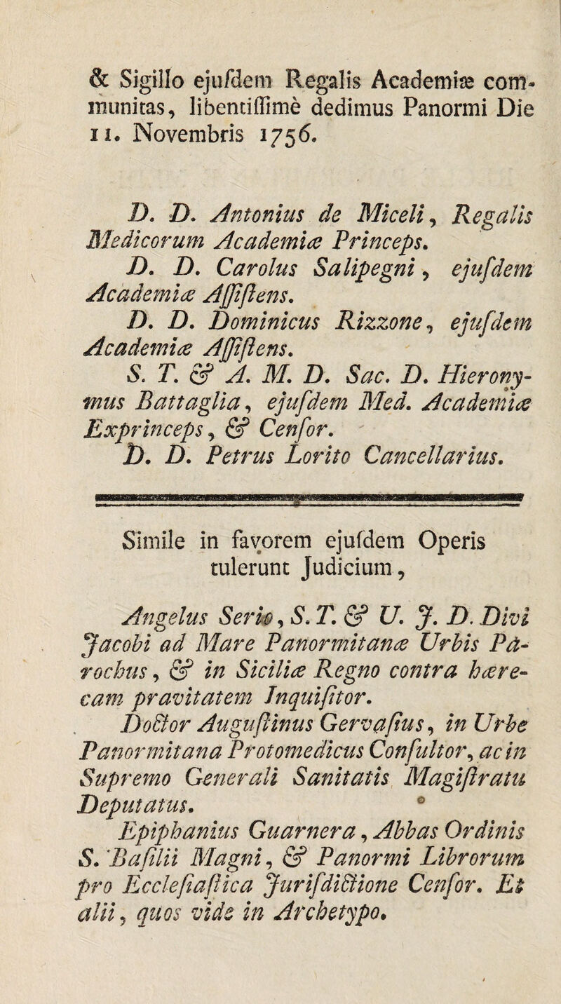 & Sigillo ejufdem Regalis Academiae com- inunitas, libentiffime dedimus Panormi Die II. Novembris 1756. Z>. Z). Antonius de Miceli, Regalis Medicorum Academia Princeps» D» D. Car olus Salipegni, ejufdem Academia Ajjiftens» D» D. Dominicus Rizzone^ ejufdem Academia Ajjiflens» S. r. & A. M. D. Sac, D» Hieronj- mus Battaglia^ ejufdem Med. Academia Exprinceps y & Cenfor. D. D. Petrus Lorito Cancellarius. Simile in favorem ejufdem Operis tulerunt Judicium, Angelus SerwU. J. D. Divi Jacobi ad Mare Panormitana Urbis Pd- rochus, (2? in Sicilia Regno contra hare- cam pravitatem Jnquifitor. Dodfor Auguftinus Gervaftusin Urbe Panormitana Protomedicus Confultof\ ac in Supremo Generali Sanitatis Magiftratu Deputatus. ® Epiphanius Guarnera, Abbas Ordinis S. 'Bafilii Wlagni, & Panormi Librorum pro Ecclefiaftica JurifdiSiione Cenfor. Ei aliij qtios vide in Archetypo.