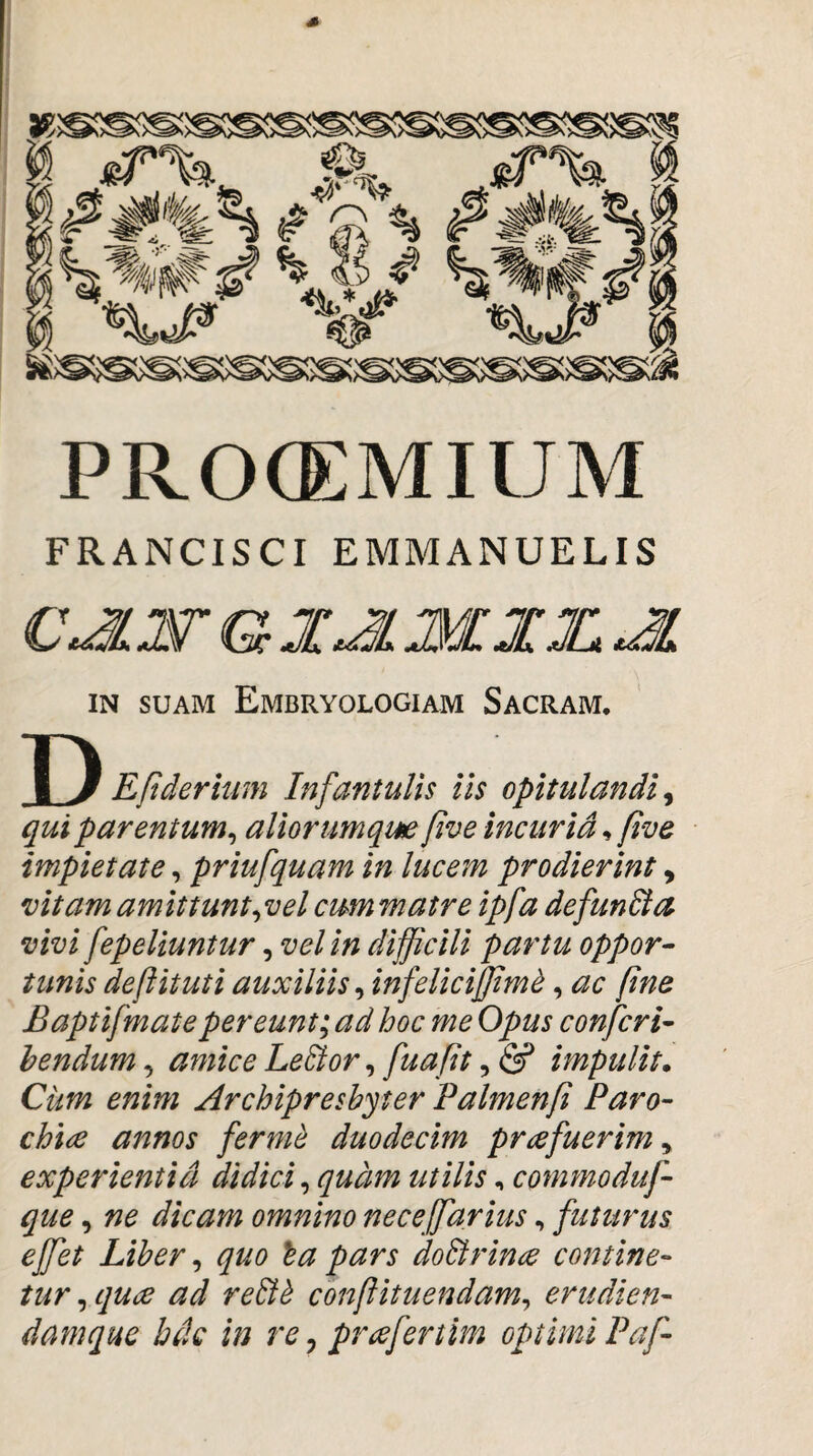 PROCEMIUM FRANCISCI EMMANUELIS C^W G JTX ^ IN SUAM Embryologiam Sacram. Y) Eftderium Infantulis iis opitulandi, qui parentum^ aliorumqm five incuria^ five impietate, priufquam in lucem prodierint, vitam amittunt ^vel cum matre ipfa defunBa vivi fepeliuntur, vel in difficili partu oppor^ tunis deftituti auxiliis^ infeliciffim^, ac fine Baptifmatepereunt; ad hoc me Opus confcri- hendum, amice LeBor, fuafit, & impulit* Cum enim ^drchipresbyter Palmenfi Paro¬ chiae annos ferm^ duodecim prafuerim y experientia didici^ quam utilis, commoduf- que y ne dicam omnino neceffiarius, futurus effiet Liber y quo la pars doBrina contine¬ tur y qua ad reBh conflituendamy erudien- damque bdc in re, prafertim optimi Paf-