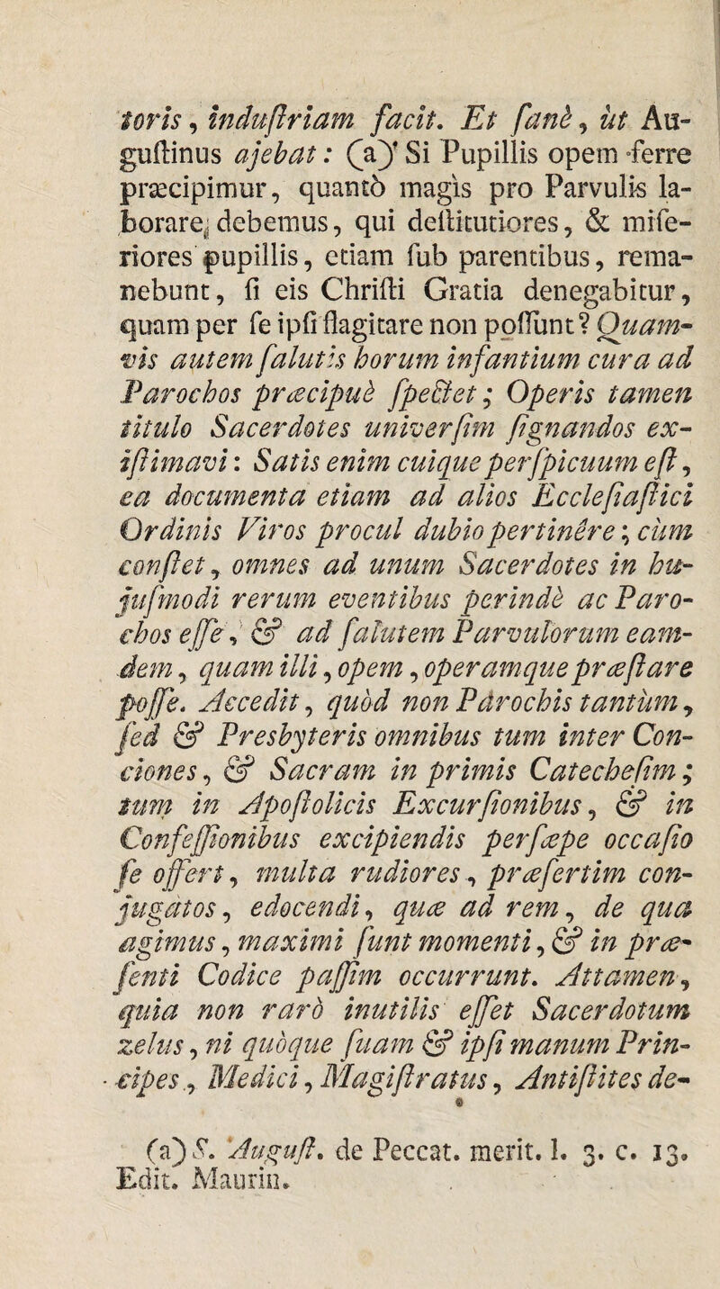 toris, induftrlam facit. Et fani, ut Au- gudinus ajebat: Si Pupillis opem Perre prsecipimur, quant6 magis pro Parvulis la- borarej debemus, qui deilitutiores, & mife- riores pupillis, etiam fub parentibus, rema¬ nebunt, fi eis Chrifii Gratia denegabitur, quam per fe ipfi flagitare non poliunt? Quam’- vis autem falutls horum infantium cura ad Parochos pracipui fpe&et; Operis tamen titulo Sacerdotes univerfim ftgnandos ex~ iftimavi: Satis enim cuiqueperfpicuum efl, ea documenta etiam ad alios Ecclefiapici Ordinis Viros procul dubio pertinere; clim conflet ^ omnes ad unum Sacerdotes in hu- jufmodi rerum eventibus perindi ac Paro¬ chos effe^' & ad falutem Parvulorum eam- .dem, quam illi, opem, operam que praefare pofe. Accedit,, quod non Pdrochis tantumy fed & Presbyteris omnibus tum inter Con¬ ciones,, & Sacram in primis Catechepm; tum in ApoftoUcis Excurfionibus y & in Confeffionibus excipiendis p erfcepe occa fio fe ojfert y multa rudiores y prcefertim con¬ jugatos y edocendi y quae ad rem y de qua agimus, maximi funt momenti y fi in prce- fenti Codice paffint occurrunt, Attameny quia non rarb inutilis effiet Sacerdotum zelus y ni quoque fiuam & ipfi manum Prin¬ cipe s.y Medici y Magiftratus y Antiflites de- 0 Augufl, de Peccat, merit. L 3. c. 13, Edit. Maurin,