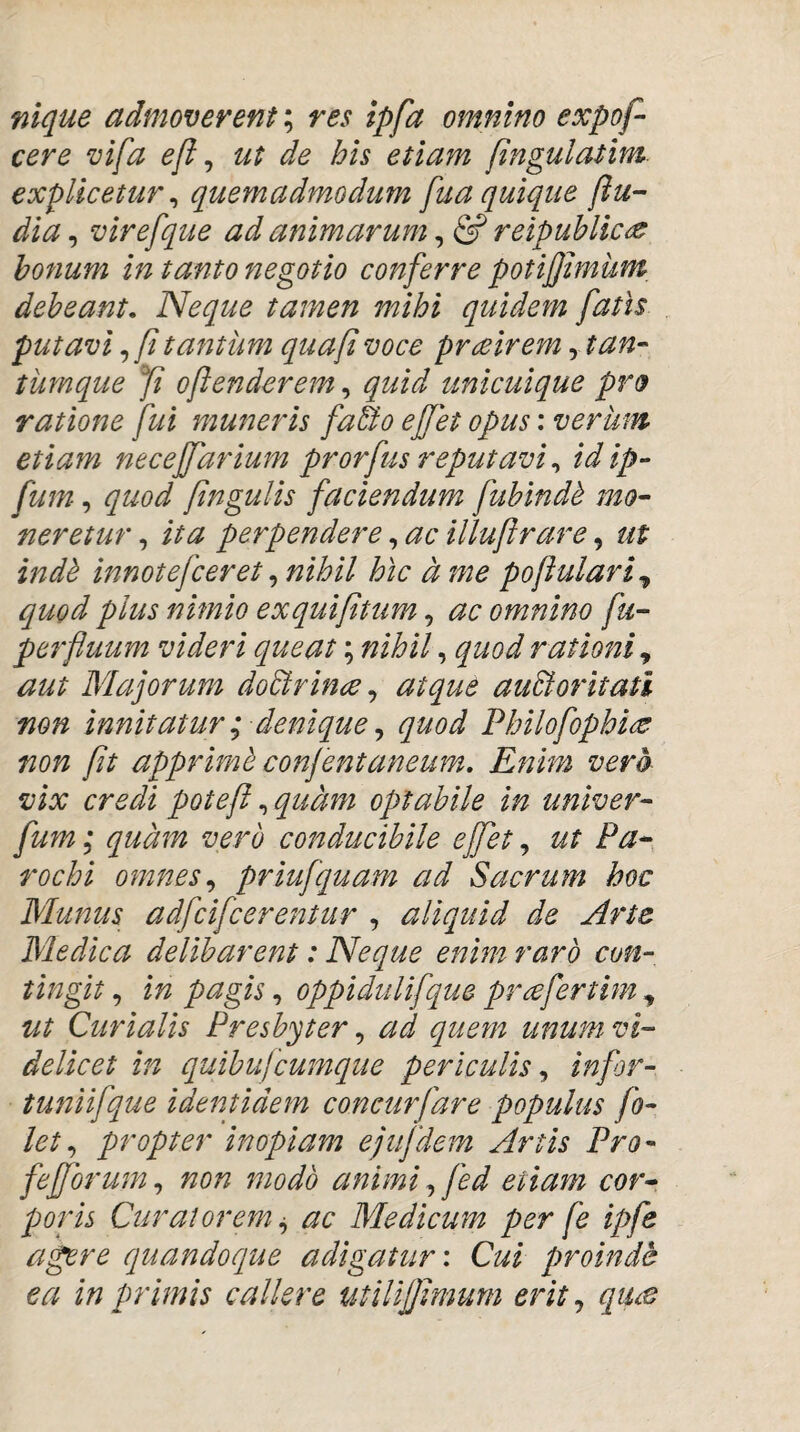 nique admoverent; res ipfa omnino expof- cere vifa efl ^ ut de his etiam [ingulatlm. explicetur ^ quemadmodum fua quique (lu¬ dia , virefque ad animarum, & reipuhlic^ bonum in tanto negotio conferre potifhnum^ debeant. Neque tamen mihi quidem fatis putavi tantum quafi voce prmrem ytan- tumque fi ojlenderem, quid unicuique pro ratione fui muneris faBo ejfet opus: verum etiam necejfarium prorfus reputavi ^ idip- fum, quod pngulis faciendum fublnd^ mo¬ neretur,, ita perpendere ^ ac illuftrare ^ ut indh innotejceret ^ nihil hic d me poftulari^ quod plus nimio exquiptum, ac omnino fu- perfuum videri queat; nihil, quod rationi, aut Wlajorum doBrince ^ atque auBoritatl non innitatur; denique ^ quod Philofophi^ non pt apprimh conjentaneum. Enim vera vix credi potef ^ quam optabile in univer- fum; quam vero conducibile ejfet, ut Pa¬ rochi omnes,, priufquam ad Sacrum hoc Munus adfcifcerentur , aliquid de Arte Medica delibarent: Neque enim raro cvn-, tingit, in pagis, oppidulifque prafertim , ut Curialis Presbyter, ad quem unum vi¬ delicet in quibujcumque periculis,, infor- tuniifque identidem concurfare populus fo- let,, propter inopiam ejujdem Artis Pro- fejforum,, non modo animi,, fed etiam cor¬ poris Curatorem i, ac Medicum per fe ipfe agere quandoque adigatur \ Cui proinde ea in primis callere utUifimum erit,, qim