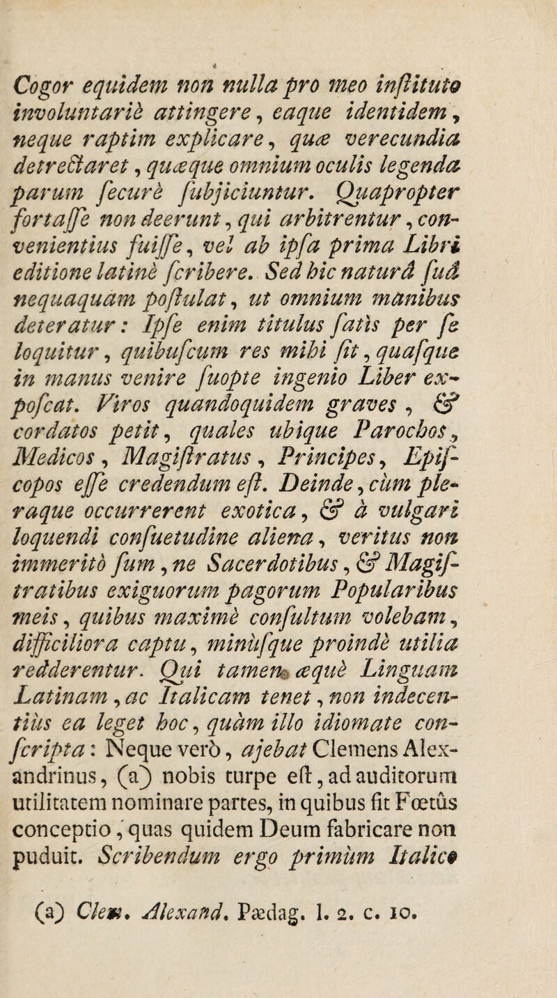 Cogor equidem non nulla pro meo inflituto involuntarii attingere^ eaque identidem^ neque raptim explicare^ quce verecundia detreSlaret, quaque omnium oculis legenda parum fecure fuhjiciuntur. Qiiapropter fortajje non deerunt, qui arbitrentur, con¬ venientius fuijje, vel ah ipfa prima Libri editione latine fcribere. Sed hic naturd fud nequaquam poftulat ^ ut omnium manibus deteratur: Ipfe enim titulus fatis per fe loquitur, quihufcum res mihi fit, quafque in manus venire fuopte Ingenio Liber ex^ pofcat. Viros quandoquidem graves , & cordatos petit ^ quales ubique Parochos., Medicos , Magiftratus, Principes, Epif copos effe credendum eft. Deinde^cim ple* raque occurrerent exotica., & d vulgari loquendi confuetudine aliena, veritus non immerito fum, ne Sacerdotibus, & Magif tratihus exiguorum pagorum Popularibus meis., quibus maxime confultum volebam., dijfciliora captu., minufque proinde utilia redderentur. Qui tamen&aqub Linguam Latinam, ac Italicam tenet, non indecen¬ tius ea leget hoc, quam illo idiomate con¬ fer ipt a : Neque ver6, ajebat Clemens Alex¬ andrinus, (a3 nobis turpe ed, ad auditorum utilitatem nominare partes, in quibus fit Foetus conceptio, quas quidem Deum fabricare non puduit. Scribendum ergo primum Italica (a) Ck»t. Akxand, Pasdag. 1. 2. c. 10.