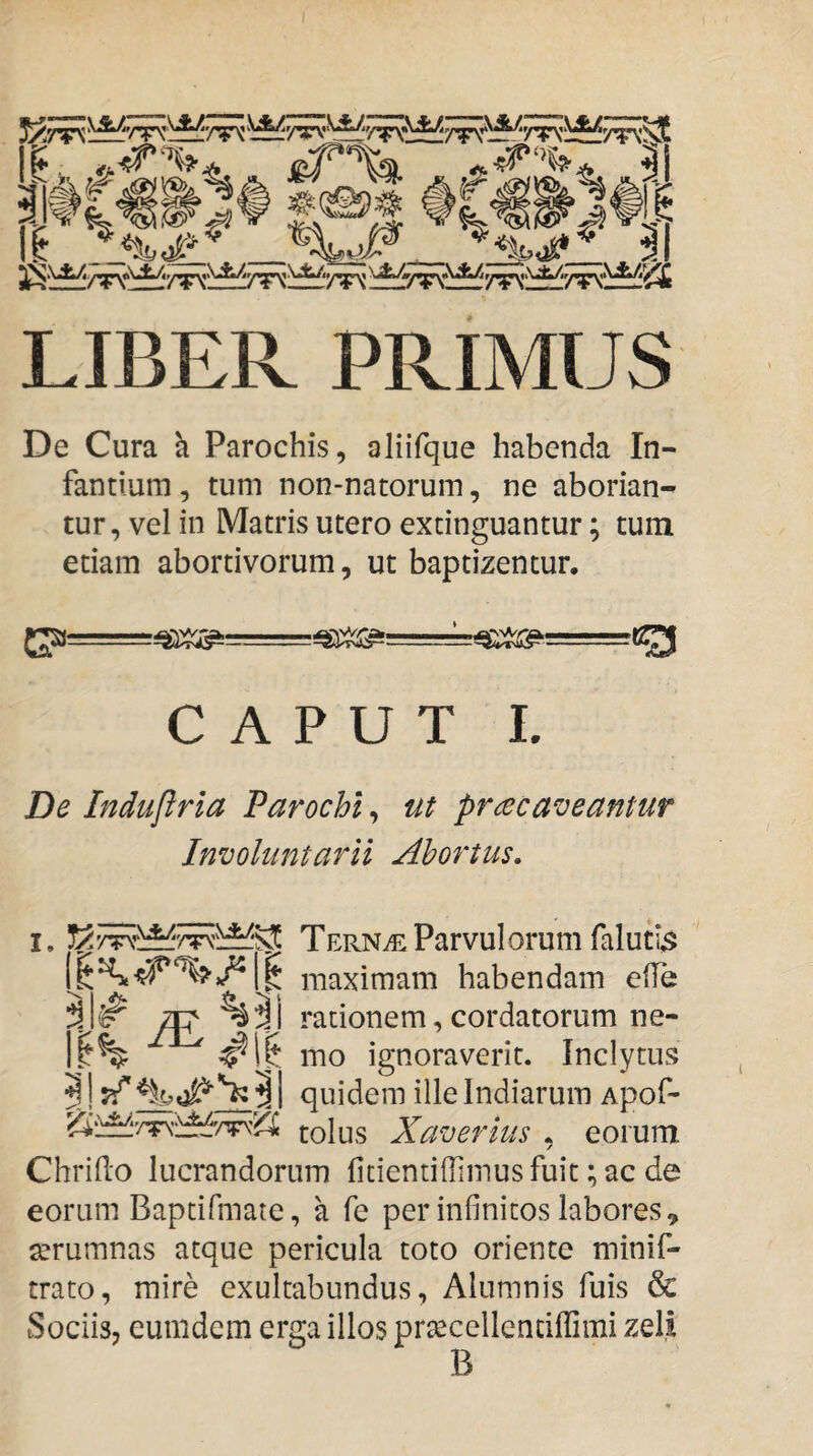 LIBER PRIMUS De Cura h Parochis, aliifque habenda In¬ fantium, tum non-natorum, ne aborian¬ tur, vel in Matris utero extinguantur; tum etiam abortivorum, ut baptizentur. CAPUT I. De Induflrla Parochi, ut praecaveantur Involuntarii Abortus. i. Tern^ Parvulorum faluti^ maximam habendam ede %3a rationem, cordatorum ne- 11% mo ignoraverit. Inclytus 3! ^I quidem ille Indiarum Apof- tolus Xaverius , eorum Chrido lucrandorum {icientiffimus fuit; ac de eorum Baptifmate, a fe per infinitos labores, serumnas atque pericula toto oriente minif- trato, mire exultabundus, Alumnis fuis & Sociis, eumdem erga illos prtecellencifrimi zeli B