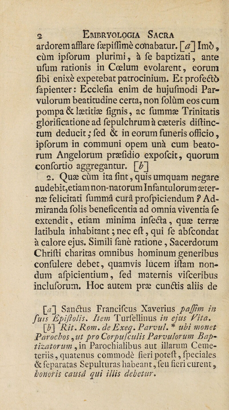 ardorem afflare fepiffime collabatur. [^] Imb 9 cum ipforum plurimi, k fe baptizari, ante ufum rationis in Coelum evolarent, eorum fibi enixe expetebat patrocinium. Et profe6l6 fapienter: Ecclelia enim de hujufmodi Par¬ vulorum beatitudine certa, nonTolum eos cum pompa & Isetitiae fignis, ac fumm^ Trinitatis glorificatione ad fepulchrum a cseteris diftinc- tum deducit ,* fed & in eorum funeris officio, ipforum in communi opem una cum beato¬ rum Angelorum prsefidio expofcit, quorum confortio aggregantur. [F] 2. Qu^ cum ita fine, quis umquam negare audebit,etiam non-natoruni Infantulorum serer- nse felicitati fumma curd profpiciendum ? Ad¬ miranda folis beneficentia ad omnia viventia fe extendit, etiam minima infedta, quse terrae latibula inhabitant; nec efi:, qui fh abfeondae a calore ejus. Simili fane ratione, Sacerdotum Chrifti charitas omnibus hominum generibus confulere debet, quamvis lucem iflani non¬ dum afpicientium, fed maternis vifceribus incluforum. Hoc autem prse cunelis aliis de \a~\ Sandus Francifeus Xaverius pajjtm in futs Epifiolis, liem Turrellinus in ejus Eita, [^] Rit. Rom, de Exeq. ParvuL ubi monet Parochos, ut pro Corpufculis Parvulorum Bap^ tizatorum Parochialibus aut illarum Ceme- teriis, quatenus commodi^ fieri potefl:, fpeciales & feparatas Sepulturas habeant, feu fieri curent, honoris causa qui illis debetur.