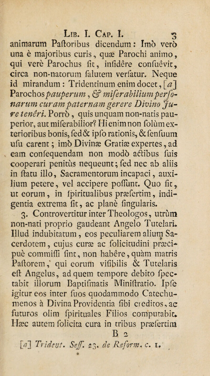 animarum Palloribus dicendum: Imo vero una e majoribus curis, quse Parochi animo, qui vere Parochus fit, infidere confuevic, circa non-natorum falucem verfatur. Neque id mirandum : Tridencinum enim docet, [a]^ Parochos pauperum, & mlferahillum perfo^ narum curam paternam gerere Divino Ju¬ re tenSri, PorrS, quis unquam non-nads pau¬ perior, aut miferabilior? Hi enim non folum ex¬ terioribus bonis, fed& ipfo rationis, ficfenhaum ufu carent; imb Divinte Gratia expertes, ad ^ eam confequendam non modb adibus fuis cooperari penitus nequeunt; fed nec ab aliis in flatu illo. Sacramentorum incapaci, auxi¬ lium petere, vel accipere pofTunt. Quo fit, ut eorum, in fpiritualibus pra^rertim, indi¬ gentia extrema fit, ac plane fingularis. 3. Controvertitur inter Theologos, utrum non-nati proprio gaudeant Angelo TutelarL Illud indubitatum, eos peculiarem aliurn Sa¬ cerdotem, cujus curte ac folicitudini prseCi- puc comraifTi fint, non habere, quam matris Paflorem,* qui eorum vifibilis & Tutelaris ell Angelus, ad quem tempore debito fpec- tabit illorum Baptifmatis Minifiratio. Ipfe igitur eos inter fuos quodammodo Catechu¬ menos a Divina Providentia fibi creditos, ac futuros olim fpirituales Filios computabit* tfec autem folicita cura in tribus prtefertim B 2 [/7] Trident, Sef, 23. de Reform» c. i*