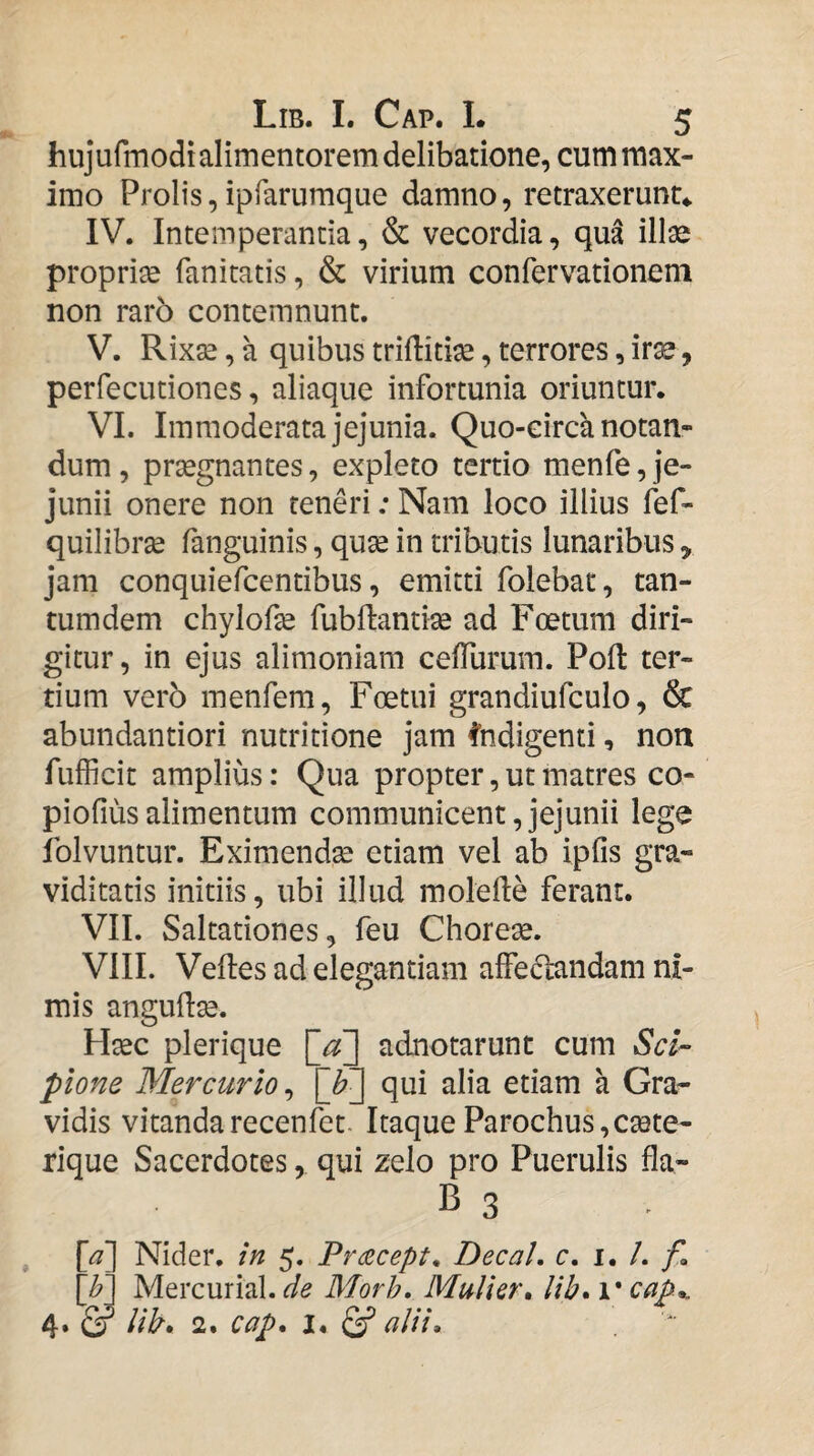 hujufmodi alimentorem delibatione, cum max¬ imo Prolis,ipfarumque damno, retraxerunt*. IV. Intemperantia, & vecordia, qua illse propria fanitatis, & virium confervationem non rar5 contemnunt. V. Rixse, a quibus trifliti^e, terrores, irse, perfecutiones, aliaque infortunia oriuntur. VI. Immoderata jejunia. Quo-eirca notan¬ dum , prsegnantes, expleto tertio menfe, je¬ junii onere non reneri; Nam loco illius fef- quilibr^ (anguinis, quse in tributis lunaribus, jam conquiefcentibus, emitti folebat, tan- tumdem chylofe fubftantise ad Foetum diri¬ gitur, in ejus alimoniam celTurum. Poft ter¬ tium vero menfera, Foetui grandiufculo, & abundantiori nutritione jam ^'ndigenti, non fufficit amplius: Qua propter, ut matres co- piofiusalimentum communicent,jejunii lege iblvuntur. Eximendse etiam vel ab ipfis gra¬ viditatis initiis, ubi illud molefte ferant. VII. Saltationes, feu Chorese. VIII. Veftes ad elegantiam alfe6landam ni¬ mis angullse. Haec plerique adnotarunt cum Sci¬ pione Mercurio^ [b'] qui alia etiam a Gra¬ vidis vitandarecenfet- Itaque Parochus,csete- rique Sacerdotes, qui zelo pro Puerulis fla- B 3 [a] Nider. in 5. Pr(zcept^ DecaL c. i. /. /I \Jy] Mercurial. de Morh, Mulier, lib, i* cap,. 4. & lib, 2. cap, 1, ^ alii.