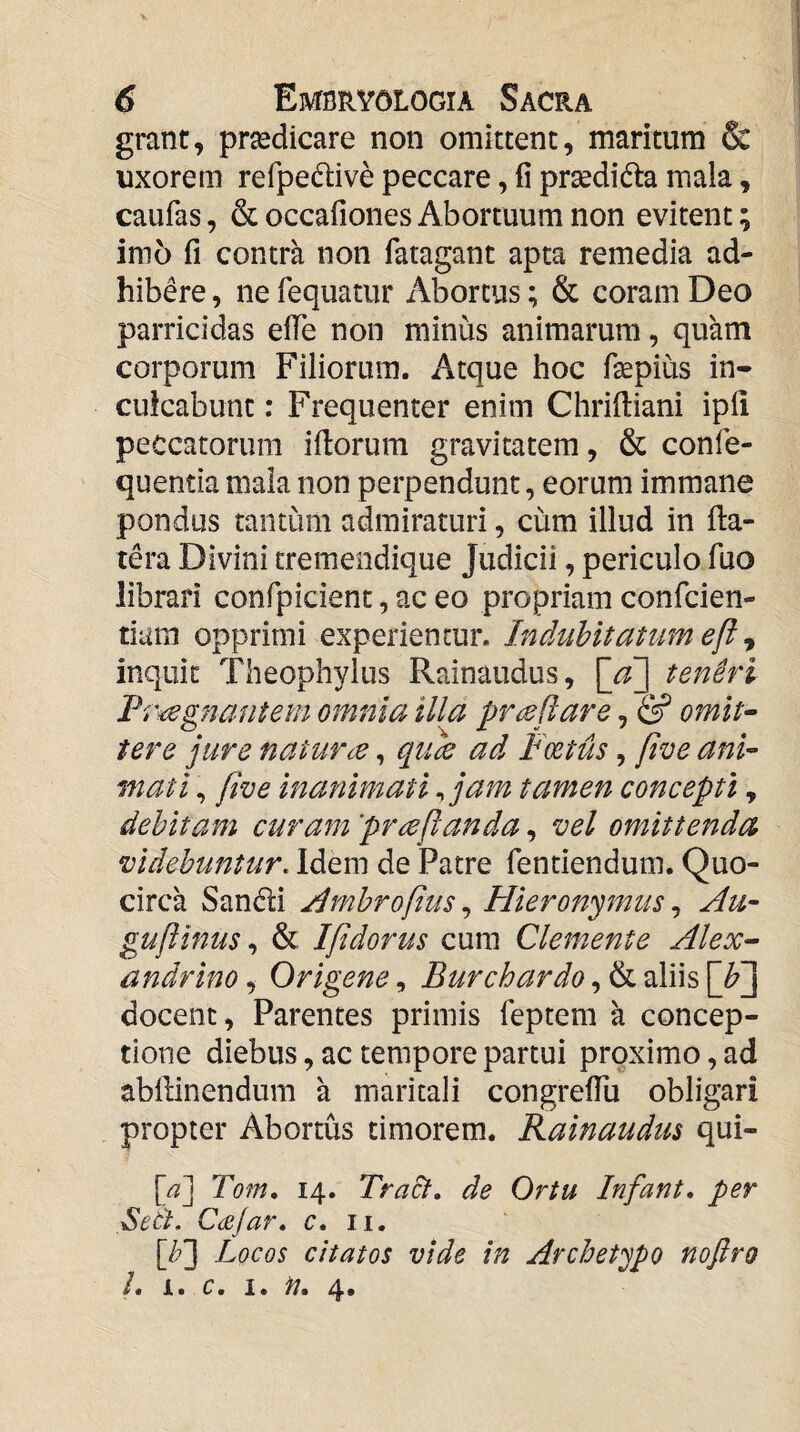 grant, praedicare non omittent, maritum & uxorem refpedive peccare, fi prsedidta mala, caufas, & occafiones Abortuum non evitent; im6 fi contra non fatagant apta remedia ad¬ hibere , ne fequatur Abortus; & coram Deo parricidas efTe non minus animarum, quam corporum Filiorum. Atque hoc fepius in¬ culcabunt : Frequenter enim Chrifiiani ipfi peccatorum iftorum gravitatem, & confe- quentia mala non perpendunt, eorum immane pondus tantum admiraturi, cum illud in fta- tera Divini tremendique Judicii, periculo fuo librari confpicient, ac eo propriam confcien- tiiim opprimi experientur. Indubitatum e[l inquit Theophylus Rainaudus, \jf\ teneri Fr^gnafitem omnia illa prreflare, & omit^ tere jure natur ce, qucie ad Foetus, five anU mati, five inanimati ^ jam tamen concepti, debitam curam prccflanda, vel omittenda videbuntur. Idem de Patre fentiendum. Quo¬ circa Sandi j^mbrofius, Hieronymus, Hu- guftinus& Ifidorus cum Clemente Alex^ andrino, Origene, Burchardo, & aliis docent, Parentes primis feptem a concep¬ tione diebus, ac tempore partui proximo, ad abllinendum a maritali congrefTu obligari propter Abortus timorem. Rainaudus qui- [a~\ Tom, 14. TraSf. de Ortu Infant, per Sett. Ccejar» c, ii, [Jy'] Locos citatos vide in Archetypo nofiro L i. c. I. n. 4,