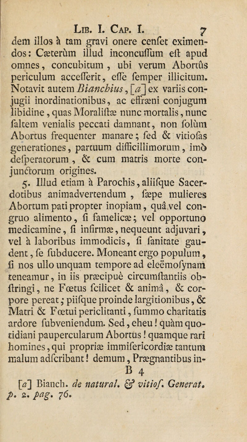 dem illos h tam gravi onere cenfet eximen¬ dos; Cseterum illud inconculTum eft apud omnes, concubitum , ubi verum Abortus periculum accelTeric, efle femper illicitum. Notavit autem Blanchlus, [a] ex variis con¬ jugii inordinationibus, ac effrseni conjugum libidine, quas Moraliftse nunc mortalis, nunc faltem venialis peccati damnant, non foluin Abortus frequenter manare; fed & vitiofas generationes, partuum difficillimorum, im5 defperatorura , cum matris morte con- jundorum origines. 5. Illud etiam a Parochis, aliifque Sacer¬ dotibus animadvertendum , fsepe mulieres Abortum pati propter inopiam, qua,vel con¬ gruo alimento, fi famelicse; vel opportuno medicamine, fi infirmse, nequeunt adjuvari, vel a laboribus immodicis, fi fanitate gau¬ dent , fe fubducere. Moneant ergo populum, fi nos ullo unquam tempore ad eleemofynam teneamur, in iis prsecipue circumfiantiis ob- firingi, ne Foetus fcilicet & anima, & cor¬ pore pereat; piifque proinde largitionibus, & Matri & Foetuipericlitanti,fummocharitatis ardore fubveniendum. Sed, eheu I quam quo¬ tidiani paupercularum Abortus! quamque rari homines, qui proprise immifericordi^ tantum malum adfcribant! demum, Prsegnantibus in- B 4 [/\ Bianch. de naturaU vitiof* Generat, p, 2. pag, 76.