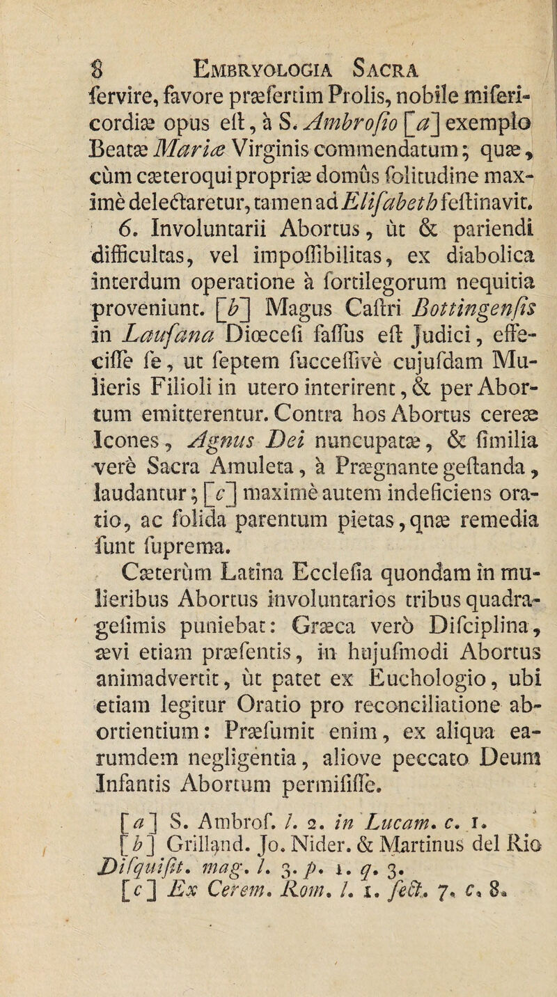 fervire, favore prsefertim Prolis, nobile miferi- cordise opus ell, a S. Ambrofio [_a] exemplo Beatse Mariae Virginis commendatum; qu^ , cum cseteroquiproprise domus folitudine max¬ ime delegaretur, tamen ad Elifaheth feftinavit, 6. Involuntarii Abortus, ut & pariendi difficultas, vel impoffibilitas, ex diabolica interdum operatione a fortilegorum nequitia proveniunt. [b~] Magus Caftri Bottingenfts in Laufana Dicecefi falTus eil judici, effe- cilTe fe, ut feptem fucceffive cujufdam Mu¬ lieris Filioli in utero interirent, & per Abor¬ tum emitterentur. Contm hos Abortus cerese Icones, Agnus Dei nuncupatse, & limilia vere Sacra Amuleta, a Prtegnante geftanda, laudantur; maxime autem indeficiens ora¬ tio, ac folida parentum pietas,qnse remedia funt fuprema. Ceterum Latina Ecclefia quondam in mu¬ lieribus Abortus involuntarios tribus quadra- geiimis puniebat: Gr^ca vero Difciplina, ^vi etiam prtefentis, in hujufmodi Abortus animadvertit, ut patet ex Euchologio, ubi etiam legitur Oratio pro reconciliatione ab¬ ortientium: Prsefumit enim, ex aliqua ea- rumdem negligentia, aliove peccato Deum Infantis Abortum permififTe. [^] S. Ambrof. /. <2. in Lucam* c. i. [^] Gril4nd. Jo. Nider. & Martinus dei Rio Difqulpa* mag, L 3./n i. 3. [r] Ex Cerem* Rom* I* i, feSt* 7, c, 8.