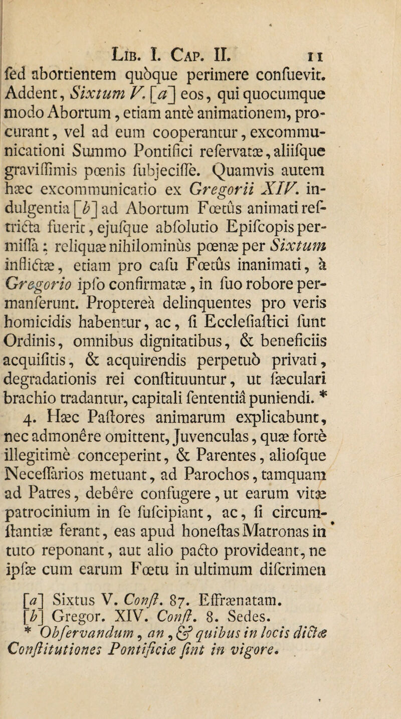 fed abortientem qubque perimere confuevit. Addent, Sixtum V. eos, qui quocumque modo Abortum, etiam ante animationem, pro¬ curant , vel ad eum cooperantur, excommu¬ nicationi Summo Pontifici refervatte, aliifque graviffimis poenis fubjecifie. Quamvis autem hxc excommunicatio ex Gregorii XIV. in¬ dulgentia ad Abortum Foetus animati refi- tridla fuerit, ejufque abfolutio Epifcopis per- inifia: reliquae nihilominus Sixtum inflidt^, etiam pro cafu Foetus inanimati, a Gregorio ipfo confirmatae, in fuo robore per- manferunt. Propterea delinquentes pro veris homicidis habentur, ac, fi Ecclefiaftici fune Ordinis, omnibus dignitatibus, & beneficiis acquifitis, & acquirendis perpetub privati, degradationis rei conftituuntur, ut fieculari brachio tradantur, capitali fententia puniendi. * 4. Hsec Padores animarum explicabunt, nec admonere omittent, Juvenculas, qu^ forte illegitime conceperint, & Parentes, aliofque Neceflarios metuant, ad Parochos, tamquam ad Patres, debere confugere, ut earum vit:e patrocinium in fc fufeipiant, ac, li circum- ftantise ferant, eas apud honellas Matronas in * tuto reponant, aut alio padlo provideant,ne ipfie cum earum Foetu in ultimum diferimen [a] Sixtus V. Confl. 87. Effrasnatam. [h] Gregor. XIV. Conft. 8. Sedes. * Ohfervanclum ^ an quibus in locis di&^ Conflitutiones Pontificias fint in vigore.