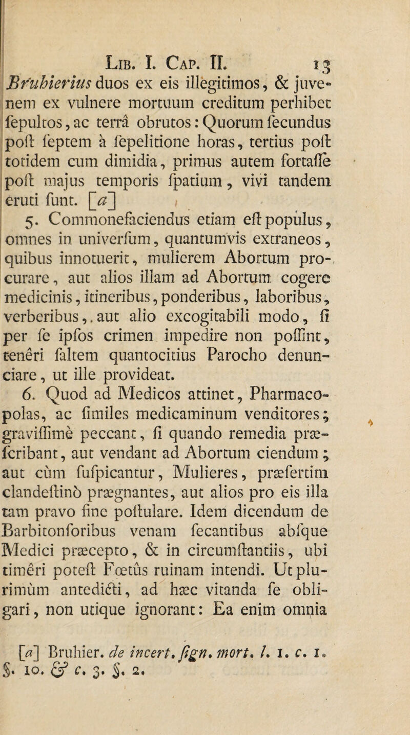 Bruhierms di\xos ex eis illegidmos, & juve¬ nem ex vulnere mortuum creditum perhibec fepultos, ac terra obrutos: Quorum fecundus poli leptem a fepelitione horas, tertius poft totidem cum dimidia, primus autem fortafle polt majus temporis fpatium, vivi tandem eruti funt. \_a~\ i 5. Commonefaciendus etiam eflpopulus, I omnes in univerfum, quantumvis extraneos, !quibus innotuerit, mulierem Abortum pro-, curare, aut alios illam ad Abortum cogere medicinis, itineribus, ponderibus, labori&is, verberibusaut alio excogitabili modo, fi per fe ipfos crimen impedire non poffint, teneri falrem quantocicius Parocho denun- ciare, ut ille provideat. 6. Quod ad Medicos attinet, Pharmaco¬ polas, ac iimiles medicaminum venditores; graviffime peccant, fi quando remedia prse- fcribant, aut vendant ad Abortum ciendum ; aut cum fufpicantur, Mulieres, prsefertini clandefiinb prsegnantes, aut alios pro eis illa tam pravo fine poltulare. Idem dicendum de Barbiton foribus venam fecantibus abfque Medici prtecepto, & in circumfiantiis, ubi timeri potefi: Foetus ruinam intendi. Ut plu¬ rimum antedidli, ad haec vitanda fe obli¬ gari , non utique ignorant: Ea enim omnia [a] Eruhier. de incert»fign* mort, /. i. c. i. S. IO. ^ f, 3. 2.