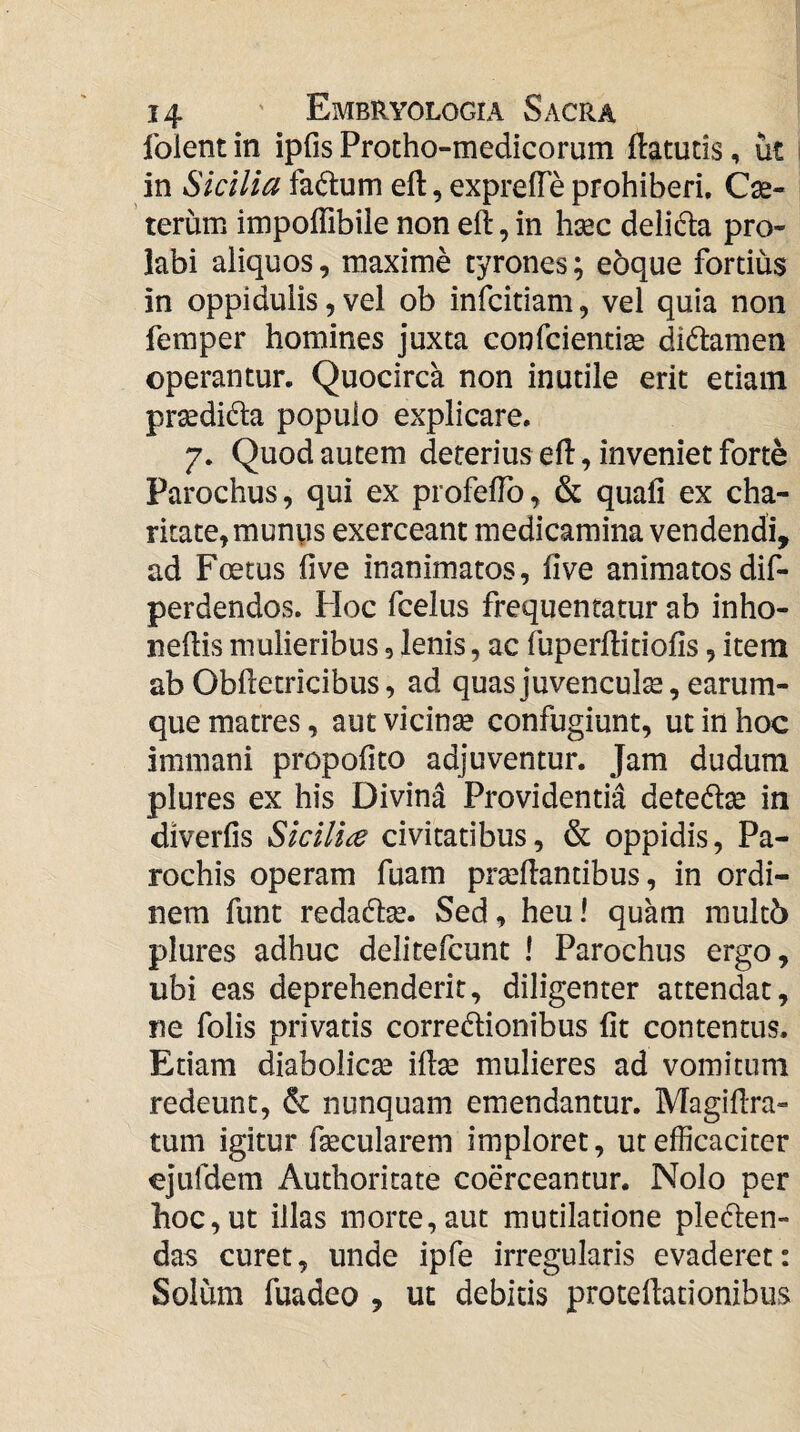 folent in ipfis Protho-medicorum ftatutis, ut in Sicilia fa($lum eft, exprefTe prohiberi. Cau¬ terum impoffibile non eft, in h^c deiida pro¬ labi aliquos, maxime tyrones; eoque fortius in oppidulis, vel ob infcitiam, vel quia non femper homines juxta confcientite didtamen operantur. Quocirca non inutile erit etiam prsedida populo explicare. 7. Quod autem deterius eft, inveniet forte Parochus, qui ex profeftb, & quali ex cha- ritate^munps exerceant medicamina vendendi, ad Foetus five inanimatos, live animatosdif- perdendos. Hoc fcelus frequentatur ab inho- neftis mulieribus, lenis, ac fuperftitiofis, item ab Obftetricibus, ad quas juvenculae, earum- que matres, autvicinse confugiunt, ut in hoc immani propolito adjuventur. Jam dudum plures ex his Divina Providentia detedse in diverfis Sicilice civitatibus, & oppidis. Pa¬ rochis operam fuam prseftantibus, in ordi¬ nem funt redacft^. Sed, heu I quam rault6 plures adhuc delitefcunt I Parochus ergo, ubi eas deprehenderit, diligenter attendat, ne folis privatis corregionibus Iit contentus. Etiam diabolicte iftse mulieres ad vomitum redeunt, & nunquam emendantur. Magiftra- tum igitur ftecularem imploret, ut efficaciter ejufdem Authoritate coerceantur. Nolo per hoc,ut illas morte,aut mutilatione pleden- das curet, unde ipfe irregularis evaderet: Solum fuadeo , ut debitis proteftationibus