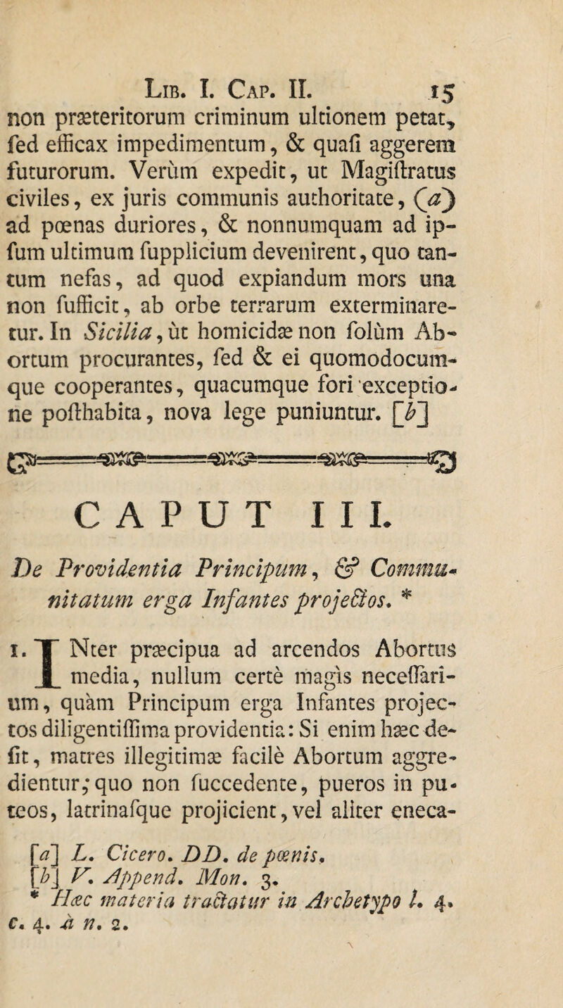 non praeteritorum criminum ultionem petat, fed efficax impedimentum, & quafi aggerem futurorum. Verum expedit, ut Magiftratus civiles, ex juris communis authoritate, Qz) ad poenas duriores, & nonnumquam ad ip- fum ultimum fupplidum devenirent, quo tan¬ tum nefas, ad quod expiandum mors una non fufficit, ab orbe terrarum exterminare¬ tur. In Sicilia, ut homicidte non folum Ab* ortum procurantes, fed & ei quomodocum¬ que cooperantes, quacumque fori 'exceptio¬ ne pofthabita, nova lege puniuntur. {gpa ■■■.,. CAPUT I IL De Providentia Principum ^ & Commu^ nitatum erga Infantes proje&os* i.XNter praecipua ad arcendos Abortus I media, nullum certe magis necedari- um, quam Principum erga Infantes projec¬ tos diligentiffima providentia: Si enim haec de¬ fit, matres illegitimae facile Abortum aggre¬ dientur,* quo non fuccedenre, pueros in pu¬ teos, latrinafque projicient,vel aliter eneca- [d] L, Cicero» DD, de poenis» {b\ V» j^ppend, Mon. 3. * H(£c materia tractatur in Archetypo L 4. c. 4. ^ n, 2.