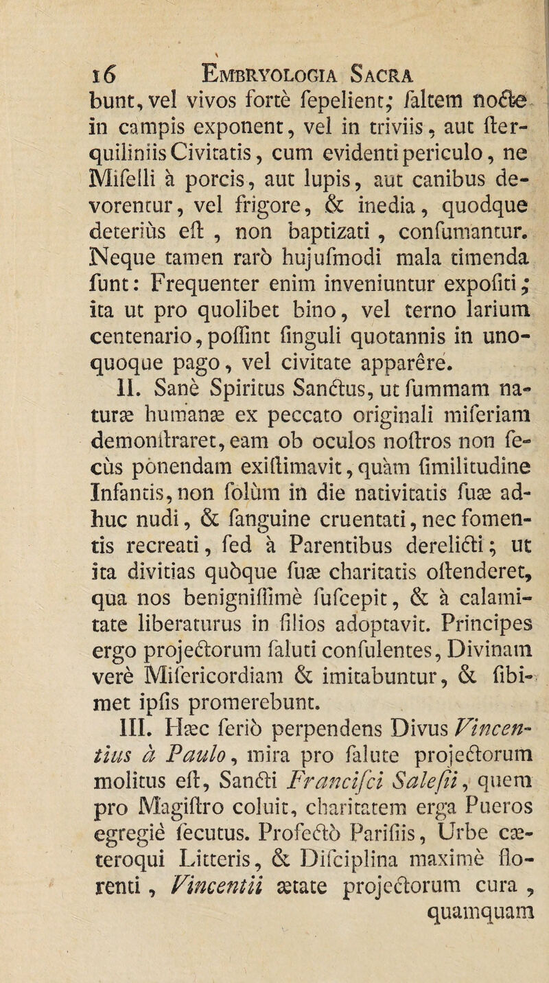 bunt,vel vivos forte fepelient; faltem iio<5le^ in campis exponent, vei in triviis, aut fter- quiliniis Civitatis, cum evidenti periculo, ne Mifelli a porcis, aut lupis, aut canibus de¬ vorentur , vel frigore, & inedia, quodque deterius efl , non baptizati , confumantur. Neque tamen raro hujufmodi mala timenda funt: Frequenter enim inveniuntur expofiti; ita ut pro quolibet bino, vel terno larium centenario, poffint finguli quotannis in uno¬ quoque pago, vel civitate apparere. IL Sane Spiritus Sanftus, ut fummam na- turse humanse ex peccato originali miferiam demonilraret, eam ob oculos noftros non fe- cus ponendam exillimavit, quam fimilitudine Infantis, non folum in die nativitatis fu^ ad¬ huc nudi, & fanguine cruentati, nec fomen¬ tis recreati, fed a Parentibus derelidli; ut ita divitias qubque fuse charitatis ollenderet, qua nos benigniffime fufcepit, & a calami¬ tate liberaturus in filios adoptavit. Principes ergo projedorum faluti confulentes. Divinam vere Mifericordiam & imitabuntur, & fibi- raet ipfis promerebunt. lII. Hsec ferib perpendens Divus Vincen- tlus a Paulo ^ mira pro falute proje6lorum molitus efl, Sanfti Francifci Saleftt^ quem pro Magiflro coluit, cbaritatem erga Pueros egregie fecutus. Profefto Parifiis, Urbe cse- teroqui Litteris, & Difciplina maxime flo¬ renti , Vincent ii setate projeclorum cura , quamquam