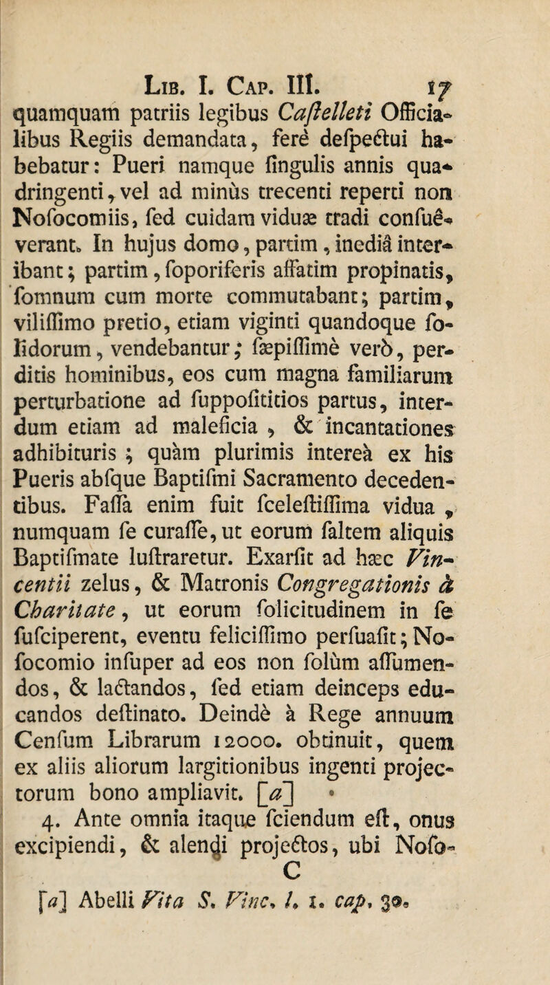 quamquam patriis legibus Caftelleti Officia- libus Regiis demandata, ferd defpedlui ha¬ bebatur: Pueri namque fingulis annis qua^ dringenti ^ vel ad minus trecenti reperti non Nofocomiis, fed cuidam vidu^ tradi confud-* verant. In hujus domo, pardm, inedia inter¬ ibant ; partim, foporiferis affatim propinatis, fomnura cum morte commutabant; partim, viliflimo pretio, etiam vigind quandoque fo- Kdorum, vendebantur,* fsepifllme ver6, per¬ ditis hominibus, eos cum magna familiarum perturbatione ad ruppofititios partus, inter¬ dum etiam ad maleficia , & incantationes adhibituris ; quam plurimis interek ex his Pueris abfque Bapdfmi Sacramento deceden¬ tibus. Fafia enim fuit fceleftiflima vidua ,> numquam fe curafire,ut eorum faltem aliquis Baptifmate luftraretur. Exarfit ad hsec Fin^ centil zelus, & Matronis Congregationis & Charitate, ut eorum folicitudinem in fe fufciperent, eventu feliciffimo perfuafit; No- focomio infuper ad eos non folum affumen- dos, & ladtandos, fed etiam deinceps edu¬ candos deftinato. Deinde a Rege annuum Cenfum Librarum 12000. obdnuit, quem ex aliis aliorum largitionibus ingenti projec¬ torum bono ampliavit. 4. Ante omnia itaque fciendum eft, onus excipiendi, & alendi projedlos, ubi Nofo- Abelli Fit a Finc^ h i. cap, 3®,