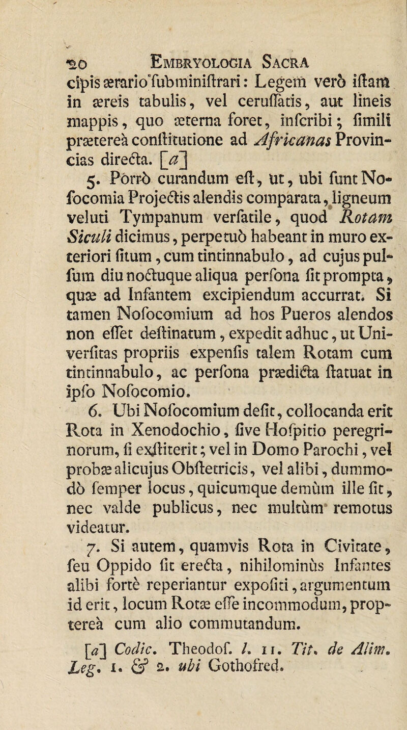 cipis serarioTubminiflrari: Legem vero iflam in sereis tabulis, vel ceruflatis, aut lineis mappis, quo seterna foret, infcribi; fimili prseterek conftitutione ad Africanas Provin¬ cias diredla. 5. Porrb curandum efl, ut, ubi funtNo- focomia Projedlis alendis comparata,^ligneum veluti Tympanum verfatile, quod Rotam Siculi dicimus, perpetuo habeant in muro ex¬ teriori filum, cum tintinnabulo, ad cujus pul- fum diu no^luque aliqua perfona fit prompta, quse ad Infantem excipiendum accurrat. Si tamen Nofocomium ad hos Pueros alendos non efiet delHnatum, expedit adhuc, ut Uni- verfitas propriis expenfis talem Rotam cum tintinnabulo, ac perfona prasdida ftatuat in ipfo Nofocomio. 6. Ubi Nofocomium defit, collocanda erit Rota in Xenodochio, five Hofpitio peregri¬ norum, fi exiliterit; vel in Domo Parochi, vel prob^ alicujus Obftetricis, vel alibi, dummo¬ do femper locus, quicumque demum ille fit, nec valde publicus, nec multum* remotus videatur. 7. Si autem, quamvis Rota in Civitate, feu Oppido fit eredla, nihilominus Infantes alibi forte repedantur expofiti,argumentum id erit, locum Rotas efie incommodum, prop- terea cum alio commutandum. {a \ Codtc. Theodof. /. ii. 77/. de AHm, Leg. u & uhi Gothofred.