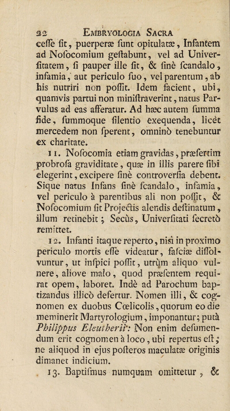 cefle fit, puerperae fune opitulatse, Infantem ad Nofocomium geftabunt, vel ad Univer- ficatem, fi pauper ille fit, & fine fcandalo, infamia, aut periculo fuo, vel parentum, ab his nutriri non poflit. Idem facient, ubi, quamvis partui non minifiraverint, natus Par¬ vulus ad eas afferatur. Ad hsec autem fumma fide, fummoque filentio Cxequenda, licet mercedem non fperent, omninb tenebuntur €x charitate. 11. Nofocomia etiam gravidas, prsefertim probrofa graviditate, quae in illis parere fibi elegerint, excipere fine conrroverfia debent. Sique natus Infans fine fcandalo, infamia, vel periculo a parentibus ali non poffit, & Nofocomium fit Projedis alendis deftinatum, illum retinebit; Secus, Univerfitati fecretb remittet. 12. Infanti itaque reperto, nisi in proximo periculo mortis efie videatur, fafeise diflbi- vuntur, ut infpici poffit, utrum aliquo vul¬ nere , aliove malo, quod praefentem requi¬ rat opem, laboret. Inde ad Parochum bap¬ tizandus illico defertur. Nomen illi, & cog¬ nomen ex duobus Ccelicolis,quorum eo die meminerit Martyrologium, imponantur; pud Philippus Eleutherii': Non enim defumen- dum erit cognomen a loco, ubi repertus efi: ne aliquod in ejuspofleros maculatae originis dimaner indicium. 13. Baptifmus numquam omittetur , &