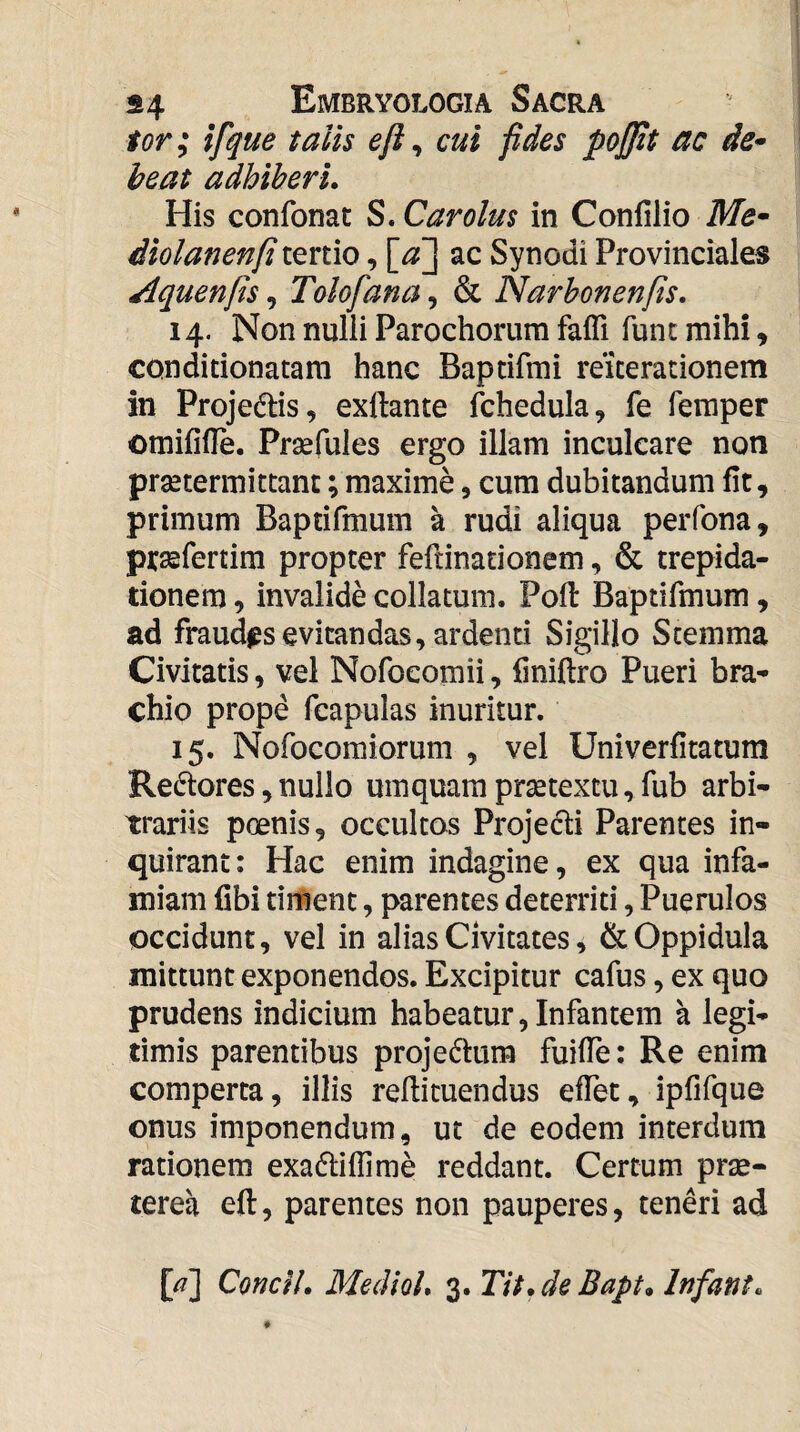 tor; ifque talis eft ^ cui fides pojjit ac de^ beat adhiberi. His confonat S. Car olus in Confilio Me* diolanenfi tertio, ac Synodi Provinciales Aquenfis, Tolofana, & Narhonenfis. 14. Non nulli Parochorum faffi funt mihi, conditionatam hanc Baptifmi reiterationem in Projedlis, exftante ibhedula, fe feraper omififle. Prsefules ergo illam inculcare noti prsetermittant; maxime, cum dubitandum fit, primum Baptifmum a rudi aliqua perfona, prsefertim propter feftinationem, & trepida¬ tionem, invalide collatum. Pofl Baptifmum, ad fraudas evitandas, ardenti Sigillo Stemma Civitatis, vel Nofoeomii, liniftro Pueri bra¬ chio prope fcapulas inuritur. 15. Nofocomiorum , vel Univerfitatum Redlores, nullo umquam praetextu, fub arbi¬ trariis poenis, occultos Projedi Parentes in¬ quirant: Hac enim indagine, ex qua infa¬ miam fibi timent, parentes deterriti, Puerulos occidunt, vel in alias Civitates, Oppidula mittunt exponendos. Excipitur cafus, ex quo prudens indicium habeatur, Infantem a legi¬ timis parentibus projectum fuiffe: Re enim comperta, illis redimendus effet, ipfifque onus imponendum, ut de eodem interdum rationem exadliffime reddant. Certum prae¬ terea eft, parentes non pauperes, teneri ad [/?] Conci!, MedioL 3. Tit.de Bapt» Infant.