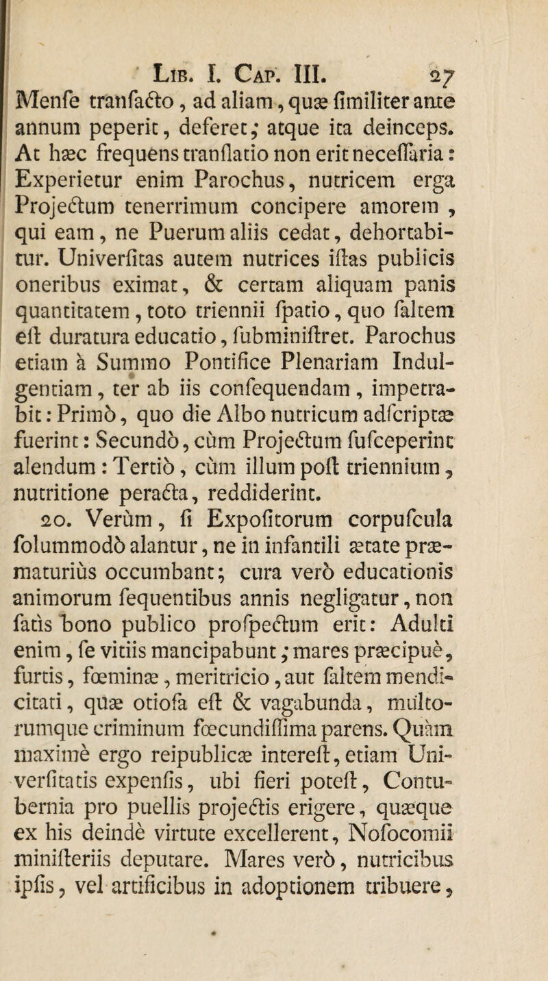 Menfe tranfa^to, ad aliam, quse fimiliter aate annum peperic, deferet atque ita deinceps. At hxc frequens tranflatio non erit neceffuria: Experietur enim Parochus, nutricem erga Projectum tenerrimum concipere amorem , qui eam, ne Puerum aliis cedat, dehortabi¬ tur. Univerfitas autem nutrices idas publicis oneribus eximat, & certam aliquam panis quantitatem, toto triennii fpatio, quo faltem ed duratura educatio, fubminidret. Parochus etiam a Summo Pontifice Plenariam Indul¬ gentiam , ter ab iis confequendam, impetra¬ bit ; Primo, quo die Albo nutricum adfcript^e fuerint: Secundo, cum Projcidum fufceperinc alendum: Tertio, cum illum pod triennium, nutritione peradla, reddiderint. 20. Verum, fi Expolitorum corpufcula folummodb alantur, ne in infantili setate prse- rnaturius occumbant; cura vero educationis animorum fequentibus annis negligatur, non fafis Tono publico profpeflum erit; Adulti enim, fe vitiis mancipabunt; mares prsecipue, furtis, foemince, meritricio, aut faltem mendi¬ citati , quae otiofa ed & vagabunda, muko- rumque criminum foecundifiima parens. Quam maxime ergo reipublicae intered, etiam Uni** verfitatis expenfis, ubi fieri poted, Contu¬ bernia pro puellis projeftis erigere, quaeque ex his deinde virtute excellerent, Nofocomii minideriis deputare. Mares ver5, nutricibus ipfis, vel artificibus in adoptionem tribuere.