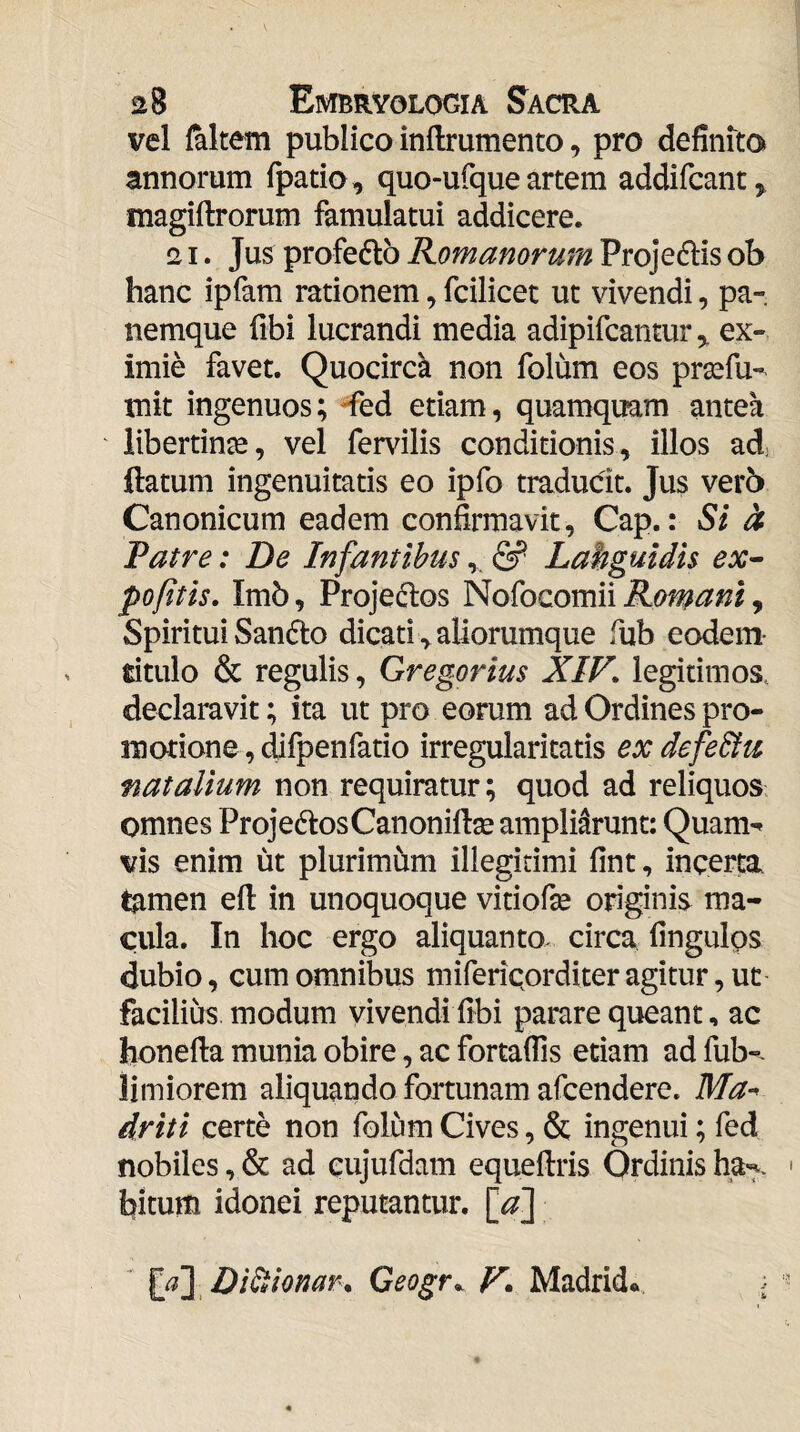 vel faltem publico inflrumento, pro definito annorum fpatio, quo-ufque artem addifcant^ magiftrorum famulatui addicere. 21. Jus profedlb Romanorum Projedis ob hanc ipfam rationem, fcilicet ut vivendi, pa¬ nemque fibi lucrandi media adipifcantur^ ex¬ imie favet. Quocirck non folum eos prsefu- mit ingenuos; -fed etiam, quamquam antea libertinae, vel fervilis conditionis, illos ad flatum ingenuitatis eo ipfo tradudt. Jus verb Canonicum eadem confirmavit, Cap.: Si h Patre: De Infantibus,, Lahguidis ex^ pofitis, Imb, Proje(flos Nofocomii Romani, SpirituiSandlo dicati,aliorumque fub eodem- titulo & regulis, Gregorius XIV. legitimos, declaravit; ita ut pro eorum ad Ordines pro¬ motione , difpenfatio irregularitatis ex defe&u natalium non requiratur; quod ad reliquos omnes ProjedlosCanoniflse ampliarunt: Quam^ vis enim ut plurimum illegitimi fint, incerta tamen eft in unoquoque vitiofie originis ma¬ cula. In hoc ergo aliquanto, circa fingulps dubio, cum omnibus miferiQorditer agitur, ut facilius modum vivendi fibi parare queant, ac honefla munia obire, ac fortafiis etiam ad fub-^ limiorem aliquando fortunam afcendere. Ma^ driti certe non folum Cives, & ingenui; fed nobiles, & ad cujufdam equeftris Ordinis ha> bitum idonei reputantur, ^a'] Geogr.. V* Madrid. \